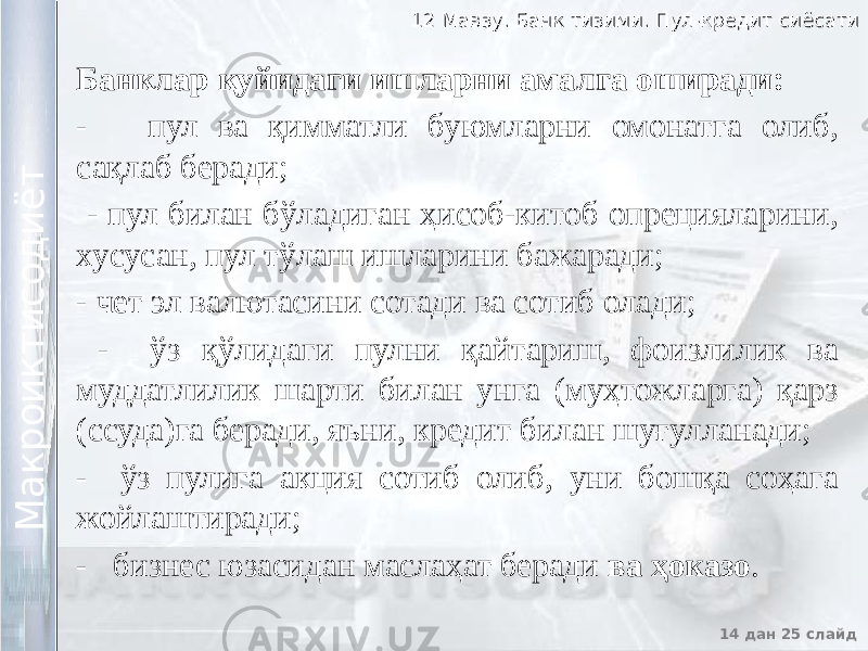 12 Мавзу. Банк тизими. Пул-кредит сиёсати12 Мавзу. Банк тизими. Пул-кредит сиёсати 14 дан 25 слайд М а к р о и к т и с о д и ё т М а к р о и к т и с о д и ё т Банклар қуйидаги ишларни амалга оширади: - пул ва қимматли буюмларни омонатга олиб, сақлаб беради; - пул билан бўладиган ҳисоб-китоб опрецияларини, хусусан, пул тўлаш ишларини бажаради; - чет эл валютасини сотади ва сотиб олади; - ўз қўлидаги пулни қайтариш, фоизлилик ва муддатлилик шарти билан унга (муҳтожларга) қарз (ссуда)га беради, яъни, кредит билан шуғулланади; - ўз пулига акция сотиб олиб, уни бошқа соҳага жойлаштиради; - бизнес юзасидан маслаҳат беради ва ҳоказо . 