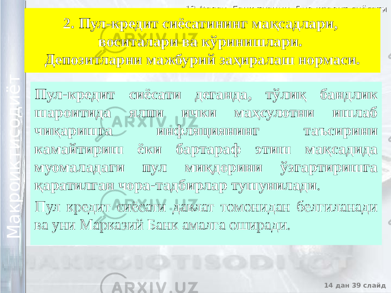 12 Мавзу. Банк тизими. Пул-кредит сиёсати12 Мавзу. Банк тизими. Пул-кредит сиёсати 14 дан 39 слайд М а к р о и к т и с о д и ё т М а к р о и к т и с о д и ё т 2. Пул-кредит сиёсатининг мақсадлари, воситалари ва кўринишлари. Депозитларни мажбурий заҳиралаш нормаси. Пул-кредит сиёсати деганда, тўлиқ бандлик шароитида ялпи ички маҳсулотни ишлаб чиқаришга инфляциянинг таъсирини камайтириш ёки бартараф этиш мақсадида муомаладаги пул миқдорини ўзгартиришга қаратилган чора-тадбирлар тушунилади . Пул кредит сиёсати давлат томонидан белгиланади ва уни Марказий Банк амалга оширади. 