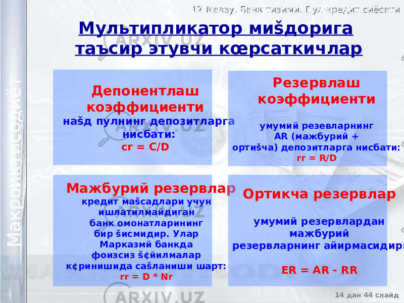 12 Мавзу. Банк тизими. Пул-кредит сиёсати12 Мавзу. Банк тизими. Пул-кредит сиёсати 14 дан 44 слайд М а к р о и к т и с о д и ё т М а к р о и к т и с о д и ё т Мультипликатор миšдорига таъсир этувчи кœрсаткичлар Депонентлаш коэффициенти наšд пулнинг депозитларга нисбати: cr = C/D Мажбурий резервлар кредит маšсадлари учун ишлатилмайдиган банк омонатларининг бир šисмидир. Улар Марказмй банкда фоизсиз š¢йилмалар к¢ринишида саšланиши шарт: rr = D * Nr Ортикча резервлар умумий резервлардан мажбурий резервларнинг айирмасидир : ER = AR - RRРезервлаш коэффициенти умумий резевларнинг AR (мажбурий + ортиšча) депозитларга нисбати: rr = R/D 