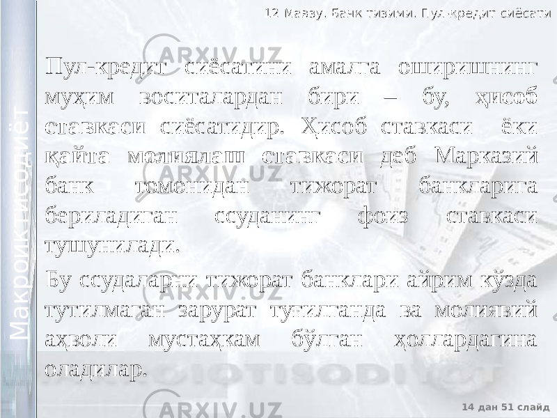 12 Мавзу. Банк тизими. Пул-кредит сиёсати12 Мавзу. Банк тизими. Пул-кредит сиёсати 14 дан 51 слайд М а к р о и к т и с о д и ё т М а к р о и к т и с о д и ё т Пул-кредит сиёсатини амалга оширишнинг муҳим воситалардан бири – бу, ҳисоб ставкаси сиёсатидир. Ҳисоб ставкаси ёки қайта молиялаш ставкаси деб Марказий банк томонидан тижорат банкларига бериладиган ссуданинг фоиз ставкаси тушунилади. Бу ссудаларни тижорат банклари айрим кўзда тутилмаган зарурат туғилганда ва молиявий аҳволи мустаҳкам бўлган ҳоллардагина оладилар. 