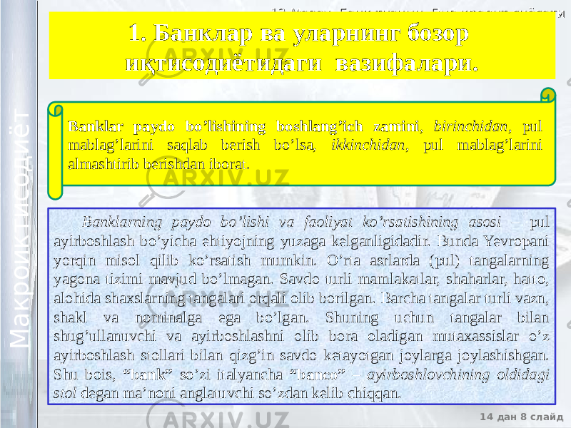 12 Мавзу. Банк тизими. Пул-кредит сиёсати12 Мавзу. Банк тизими. Пул-кредит сиёсати 14 дан 8 слайд М а к р о и к т и с о д и ё т М а к р о и к т и с о д и ё т 1. Банклар ва уларнинг бозор иқтисодиётидаги вазифалари. Banklarning paydo bo’lishi va faoliyat ko’rsatishining asosi – pul ayirboshlash bo’yicha ehtiyojning yuzaga kelganligidadir. Bunda Yevropani yorqin misol qilib ko’rsatish mumkin. O’rta asrlarda (pul) tangalarning yagona tizimi mavjud bo’lmagan. Savdo turli mamlakatlar, shaharlar, hatto, alohida shaxslarning tangalari orqali olib borilgan. Barcha tangalar turli vazn, shakl va nominalga ega bo’lgan. Shuning uchun tangalar bilan shug’ullanuvchi va ayirboshlashni olib bora oladigan mutaxassislar o’z ayirboshlash stollari bilan qizg’in savdo ketayotgan joylarga joylashishgan. Shu bois, “bank” so’zi italyancha “banco” – ayirboshlovchining oldidagi stol degan ma’noni anglatuvchi so’zdan kelib chiqqan. Banklar paydo bo’lishining boshlang’ich zamini , birinchidan , pul mablag’larini saqlab berish bo’lsa, ikkinchidan , pul mablag’larini almashtirib berishdan iborat. 23 2903 0E 2903 45 07 2903 0F 