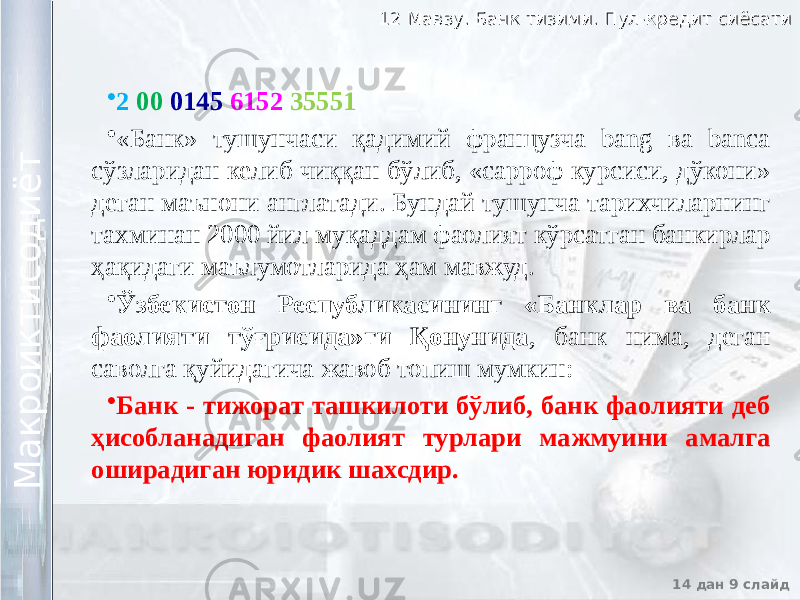 12 Мавзу. Банк тизими. Пул-кредит сиёсати12 Мавзу. Банк тизими. Пул-кредит сиёсати 14 дан 9 слайд М а к р о и к т и с о д и ё т М а к р о и к т и с о д и ё т • 2 00 0145 6152 35551 • «Банк» тушунчаси қадимий французча bang ва banca сўзларидан келиб чиққан бўлиб, «сарроф курсиси, дўкони» деган маънони англатади. Бундай тушунча тарихчиларнинг тахминан 2000 йил муқаддам фаолият кўрсатган банкирлар ҳақидаги маълумотларида ҳам мавжуд. • Ўзбекистон Республикасининг «Банклар ва банк фаолияти тўғрисида»ги Қонунида , банк нима, деган саволга қуйидагича жавоб топиш мумкин: • Банк - тижорат ташкилоти бўлиб, банк фаолияти деб ҳисобланадиган фаолият турлари мажмуини амалга оширадиган юридик шахсдир. 