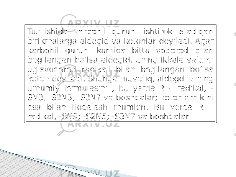 Tuzilishida karbonil guruhi ishtirok etadigan birikmalarga aldegid va ketonlar deyiladi. Agar karbonil guruhi kamida bitta vodorod bilan bog‘langan bo‘lsa aldegid, uning ikkala valenti uglevodorod radikali bilan bog‘langan bo‘lsa keton deyiladi. Shunga muvofiq, aldegdilarning umumiy formulasini , bu yerda R – radikal, - SN3; -S2N5; -S3N7 va boshqalar; ketonlarnikini esa bilan ifodalash mumkin. Bu yerda R – radikal, -SN3; -S2N5; -S3N7 va boshqalar. 