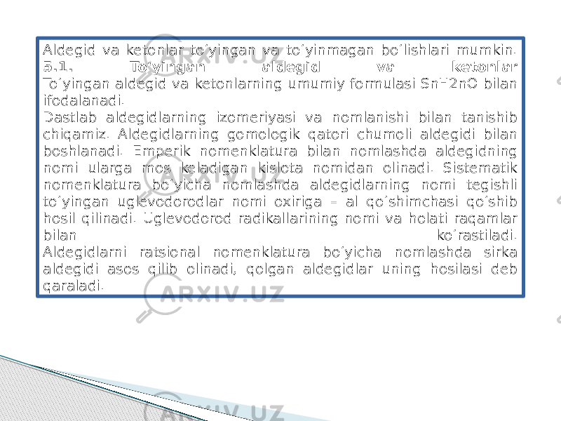 Aldegid va ketonlar to‘yingan va to‘yinmagan bo‘lishlari mumkin. 5.1. To‘yingan aldegid va ketonlar To‘yingan aldegid va ketonlarning umumiy formulasi SnH2nO bilan ifodalanadi. Dastlab aldegidlarning izomeriyasi va nomlanishi bilan tanishib chiqamiz. Aldegidlarning gomologik qatori chumoli aldegidi bilan boshlanadi. Emperik nomenklatura bilan nomlashda aldegidning nomi ularga mos keladigan kislota nomidan olinadi. Sistematik nomenklatura bo‘yicha nomlashda aldegidlarning nomi tegishli to‘yingan uglevodorodlar nomi oxiriga – al qo‘shimchasi qo‘shib hosil qilinadi. Uglevodorod radikallarining nomi va holati raqamlar bilan ko‘rastiladi. Aldegidlarni ratsional nomenklatura bo‘yicha nomlashda sirka aldegidi asos qilib olinadi, qolgan aldegidlar uning hosilasi deb qaraladi. 