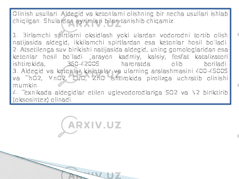 Olinish usullari. Aldegid va ketonlarni olishning bir necha usullari ishlab chiqilgan. Shulardan ayrimlari bilan tanishib chiqamiz. 1. Birlamchi spirtlarni oksidlash yoki ulardan vodorodni tortib olish natijasida aldegid, ikkilamchi spirtlardan esa ketonlar hosil bo‘ladi. 2. Atsetilenga suv birikishi natijasida aldegid, uning gomologlaridan esa ketonlar hosil bo‘ladi. Jarayon kadmiy, kalsiy, fosfat katalizatori ishtirokida, 360-4200S haroratda olib boriladi. 3. Aldegid va ketonlar kislotalar va ularning aralashmasini 400-4500S va ThO2, MnO2, CuO, ZnO ishtirokida pirolizga uchratib olinishi mumkin. 4. Texnikada aldegidlar etilen uglevodorodlariga SO2 va N2 biriktirib (oksosintez) olinadi. 