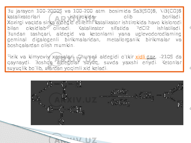 Bu jarayon 100-2000S va 100-200 atm. bosimida Sa3(SO)8, Ni3(CO)8 katalizatorlari ishtirokida olib boriladi. Xozirgi vaqtda sirka aldegid etilenni katalizator ishtirokida havo kislorodi bilan oksidlab olinadi. Katalizator sifatida PdCl2 ishlatiladi. Bundan tashqari, aldegid va ketonlarni yana uglevodorodlarning geminal digalogenli birikmalaridan, metallorganik birikmalar va boshqalardan olish mumkin. Fizik va kimyoviy xossalari. Chumoli aldegidi o‘tkir  xidli gaz , -210S da qaynaydi. Boshqa aldegdlar suyuq, suvda yaxshi eriydi. Ketonlar suyuqlik bo‘lib, ulardan yoqimli xid keladi. 