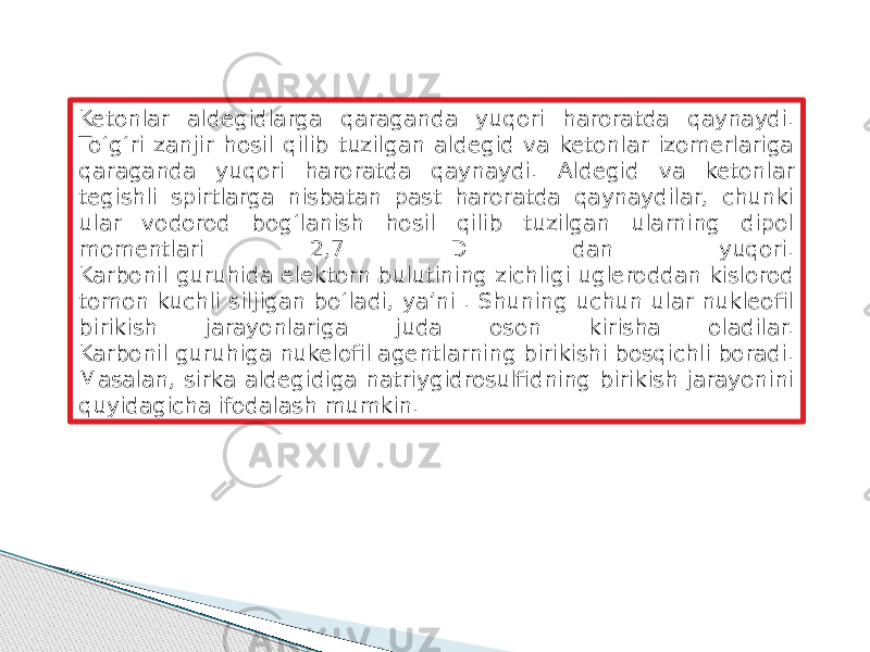 Ketonlar aldegidlarga qaraganda yuqori haroratda qaynaydi. To‘g‘ri zanjir hosil qilib tuzilgan aldegid va ketonlar izomerlariga qaraganda yuqori haroratda qaynaydi. Aldegid va ketonlar tegishli spirtlarga nisbatan past haroratda qaynaydilar, chunki ular vodorod bog‘lanish hosil qilib tuzilgan ularning dipol momentlari 2,7 D dan yuqori. Karbonil guruhida elektorn bulutining zichligi ugleroddan kislorod tomon kuchli siljigan bo‘ladi, ya’ni . Shuning uchun ular nukleofil birikish jarayonlariga juda oson kirisha oladilar. Karbonil guruhiga nukelofil agentlarning birikishi bosqichli boradi. Masalan, sirka aldegidiga natriygidrosulfidning birikish jarayonini quyidagicha ifodalash mumkin. 