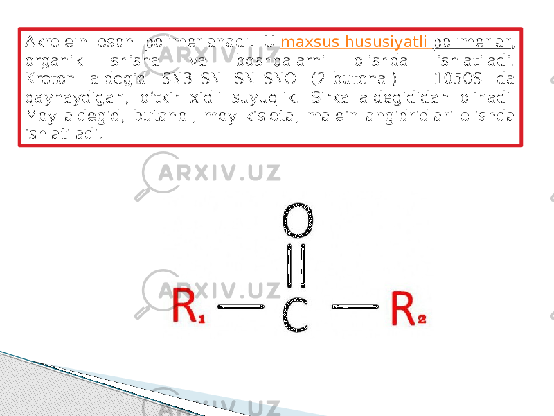 Akrolein oson polimerlanadi. U  maxsus hususiyatli polimerlar , organik shisha va boshqalarni olishda ishlatiladi. Kroton aldegid SN3–SN=SN–SNO (2-butenal) – 1050S da qaynaydigan, o‘tkir xidli suyuqlik. Sirka aldegididan olinadi. Moy aldegid, butanol, moy kislota, malein angidridlari olishda ishlatiladi. 