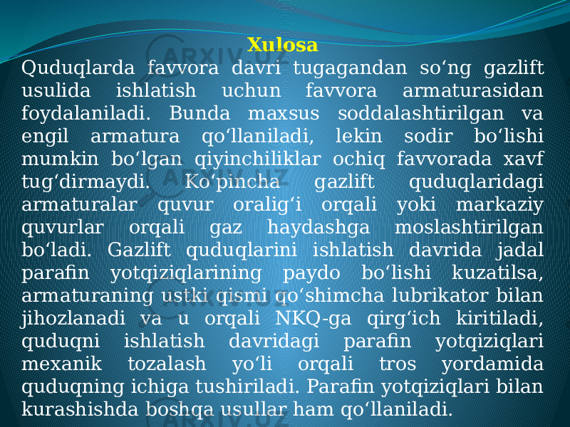 Xulosa Quduqlarda favvora davri tugagandan so‘ng gazlift usulida ishlatish uchun favvora armaturasidan foydalaniladi. Bunda maxsus soddalashtirilgan va engil armatura qo‘llaniladi, lekin sodir bo‘lishi mumkin bo‘lgan qiyinchiliklar ochiq favvorada xavf tug‘dirmaydi. Ko‘pincha gazlift quduqlaridagi armaturalar quvur oralig‘i orqali yoki markaziy quvurlar orqali gaz haydashga moslashtirilgan bo‘ladi. Gazlift quduqlarini ishlatish davrida jadal parafin yotqiziqlarining paydo bo‘lishi kuzatilsa, armaturaning ustki qismi qo‘shimcha lubrikator bilan jihozlanadi va u orqali NKQ-ga qirg‘ich kiritiladi, quduqni ishlatish davridagi parafin yotqiziqlari mexanik tozalash yo‘li orqali tros yordamida quduqning ichiga tushiriladi. Parafin yotqiziqlari bilan kurashishda boshqa usullar ham qo‘llaniladi. 