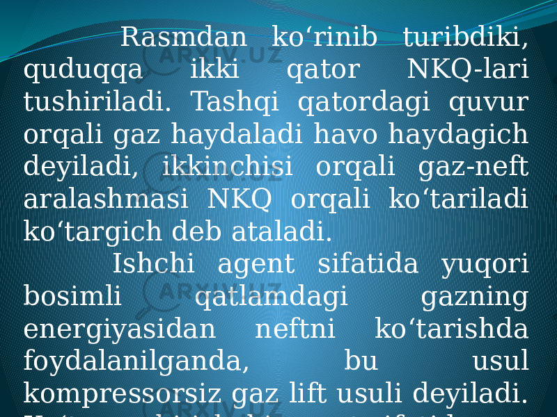  Rasmdan ko‘rinib turibdiki, quduqqa ikki qator NKQ-lari tushiriladi. Tashqi qatordagi quvur orqali gaz haydaladi havo haydagich deyiladi, ikkinchisi orqali gaz-neft aralashmasi NKQ orqali ko‘tariladi ko‘targich deb ataladi. Ishchi agent sifatida yuqori bosimli qatlamdagi gazning energiyasidan neftni ko‘tarishda foydalanilganda, bu usul kompressorsiz gaz lift usuli deyiladi. Ko‘taruvchi ishchi agent sifatida gaz qo‘llanilishi gazlift deb ataladi. 