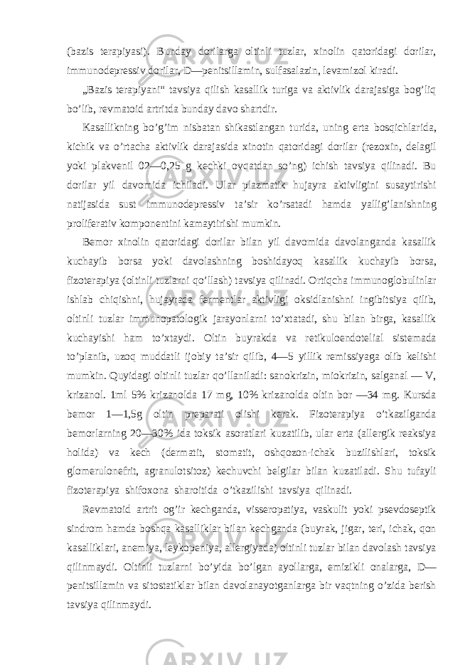 (bazis terapiyasi). Bunday dorilarga oltinli tuzlar, xinolin qatoridagi dorilar, immunodepressiv dorilar, D—penitsillamin, sulfasalazin, levamizol kiradi. „Bazis terapiyani“ tavsiya qilish kasallik turiga va aktivlik darajasiga bog’liq bo’lib, revmatoid artritda bunday davo shartdir. Kasallikning bo’g’im nisbatan shikastlangan turida, uning erta bosqichlarida, kichik va o’rtacha aktivlik darajasida xinotin qatoridagi dorilar (rezoxin, delagil yoki plakvenil 02—0,25 g kechki ovqatdan so’ng) ichish tavsiya qilinadi. Bu dorilar yil davomida ichiladi. Ular plazmatik hujayra aktivligini susaytirishi natijasida sust immunodepressiv ta’sir ko’rsatadi hamda yallig’lanishning proliferativ komponentini kamaytirishi mumkin. Bemor xinolin qatoridagi dorilar bilan yil davomida davolanganda kasallik kuchayib borsa yoki davolashning boshidayoq kasallik kuchayib borsa, fizoterapiya (oltinli tuzlarni qo’llash) tavsiya qilinadi. Ortiqcha immunoglobulinlar ishlab chiqishni, hujayrada fermentlar aktivligi oksidlanishni ingibitsiya qilib, oltinli tuzlar immunopatologik jarayonlarni to’xtatadi, shu bilan birga, kasallik kuchayishi ham to’xtaydi. Oltin buyrakda va retikuloendotelial sistemada to’planib, uzoq muddatli ijobiy ta’sir qilib, 4—5 yillik remissiyaga olib kelishi mumkin. Quyidagi oltinli tuzlar qo’llaniladi: sanokrizin, miokrizin, salganal — V, krizanol. 1ml 5% krizanolda 17 mg, 10% krizanolda oltin bor —34 mg. Kursda bemor 1—1,5g oltin preparati olishi kerak. Fizoterapiya o’tkazilganda bemorlarning 20—30% ida toksik asoratlari kuzatilib, ular erta (allergik reaksiya holida) va kech (dermatit, stomatit, oshqozon-ichak buzilishlari, toksik glomerulonefrit, agranulotsitoz) kechuvchi belgilar bilan kuzatiladi. Shu tufayli fizoterapiya shifoxona sharoitida o’tkazilishi tavsiya qilinadi. Revmatoid artrit og’ir kechganda, visseropatiya, vaskulit yoki psevdoseptik sindrom hamda boshqa kasalliklar bilan kechganda (buyrak, jigar, teri, ichak, qon kasalliklari, anemiya, leykopeniya, allergiyada) oltinli tuzlar bilan davolash tavsiya qilinmaydi. Oltinli tuzlarni bo’yida bo’lgan ayollarga, emizikli onalarga, D— penitsillamin va sitostatiklar bilan davolanayotganlarga bir vaqtning o’zida berish tavsiya qilinmaydi. 