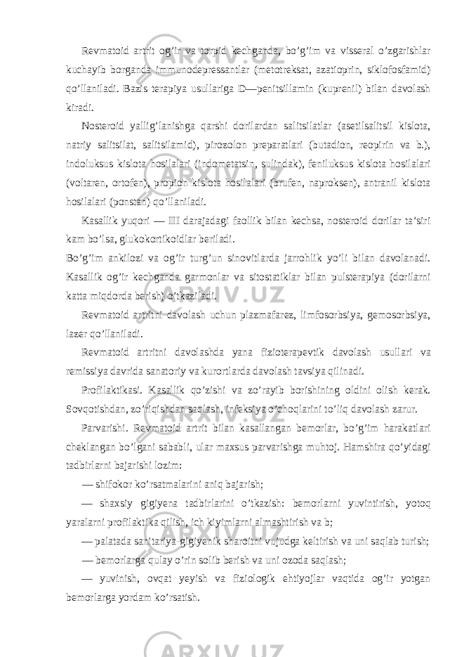 Revmatoid artrit og’ir va torpid kechganda, bo’g’im va visseral o’zgarishlar kuchayib borganda immunodepressantlar (metotreksat, azatioprin, siklofosfamid) qo’llaniladi. Bazis terapiya usullariga D—penitsillamin (kuprenil) bilan davolash kiradi. Nosteroid yallig’lanishga qarshi dorilardan salitsilatlar (asetilsalitsil kislota, natriy salitsilat, salitsilamid), pirozolon preparatlari (butadion, reopirin va b.), indoluksus kislota hosilalari (indometatsin, sulindak), feniluksus kislota hosilalari (voltaren, ortofen), propion kislota hosilalari (brufen, naproksen), antranil kislota hosilalari (ponstan) qo’llaniladi. Kasallik yuqori — III darajadagi faollik bilan kechsa, nosteroid dorilar ta’siri kam bo’lsa, glukokortikoidlar beriladi. Bo’g’im ankilozi va og’ir turg’un sinovitlarda jarrohlik yo’li bilan davolanadi. Kasallik og’ir kechganda garmonlar va sitostatiklar bilan pulsterapiya (dorilarni katta miqdorda berish) o’tkaziladi. Revmatoid artritni davolash uchun plazmafarez, limfosorbsiya, gemosorbsiya, lazer qo’llaniladi. Revmatoid artritni davolashda yana fizioterapevtik davolash usullari va remissiya davrida sanatoriy va kurortlarda davolash tavsiya qilinadi. Profilaktikasi. Kasallik qo’zishi va zo’rayib borishining oldini olish kerak. Sovqotishdan, zo’riqishdan saqlash, infeksiya o’choqlarini to’liq davolash zarur. Parvarishi. Revmatoid artrit bilan kasallangan bemorlar, bo’g’im harakatlari cheklangan bo’lgani sababli, ular maxsus parvarishga muhtoj. Hamshira qo’yidagi tadbirlarni bajarishi lozim: — shifokor ko’rsatmalarini aniq bajarish; — shaxsiy gigiyena tadbirlarini o’tkazish: bemorlarni yuvintirish, yotoq yaralarni profilaktika qilish, ich kiyimlarni almashtirish va b; — palatada sanitariya-gigiyenik sharoitni vujudga keltirish va uni saqlab turish; — bemorlarga qulay o’rin solib berish va uni ozoda saqlash; — yuvinish, ovqat yeyish va fiziologik ehtiyojlar vaqtida og’ir yotgan bemorlarga yordam ko’rsatish. 