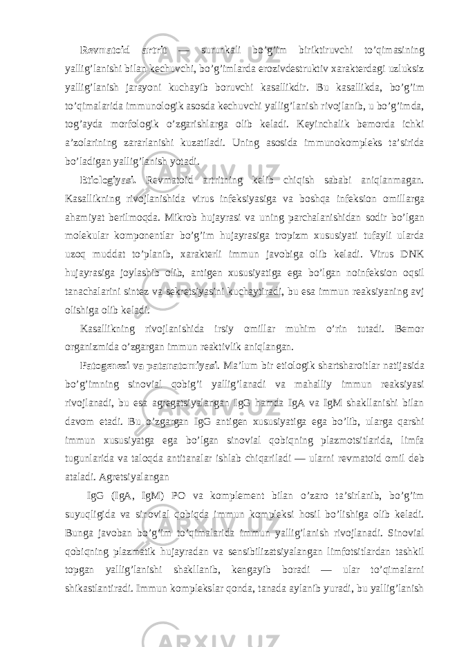 Revmatoid artrit — surunkali bo’g’im biriktiruvchi to’qimasining yallig’lanishi bilan kechuvchi, bo’g’imlarda erozivdestruktiv xarakterdagi uzluksiz yallig’lanish jarayoni kuchayib boruvchi kasallikdir. Bu kasallikda, bo’g’im to’qimalarida immunologik asosda kechuvchi yallig’lanish rivojlanib, u bo’g’imda, tog’ayda morfologik o’zgarishlarga olib keladi. Keyinchalik bemorda ichki a’zolarining zararlanishi kuzatiladi. Uning asosida immunokompleks ta’sirida bo’ladigan yallig’lanish yotadi. Etiologiyasi. Revmatoid artritning kelib chiqish sababi aniqlanmagan. Kasallikning rivojlanishida virus infeksiyasiga va boshqa infeksion omillarga ahamiyat berilmoqda. Mikrob hujayrasi va uning parchalanishidan sodir bo’lgan molekular komponentlar bo’g’im hujayrasiga tropizm xususiyati tufayli ularda uzoq muddat to’planib, xarakterli immun javobiga olib keladi. Virus DNK hujayrasiga joylashib olib, antigen xususiyatiga ega bo’lgan noinfeksion oqsil tanachalarini sintez va sekretsiyasini kuchaytiradi, bu esa immun reaksiyaning avj olishiga olib keladi. Kasallikning rivojlanishida irsiy omillar muhim o’rin tutadi. Bemor organizmida o’zgargan immun reaktivlik aniqlangan. Patogenezi va patanatomiyasi . Ma’lum bir etiologik shartsharoitlar natijasida bo’g’imning sinovial qobig’i yallig’lanadi va mahalliy immun reaksiyasi rivojlanadi, bu esa agregatsiyalangan IgG hamda IgA va IgM shakllanishi bilan davom etadi. Bu o’zgargan IgG antigen xususiyatiga ega bo’lib, ularga qarshi immun xususiyatga ega bo’lgan sinovial qobiqning plazmotsitlarida, limfa tugunlarida va taloqda antitanalar ishlab chiqariladi — ularni revmatoid omil deb ataladi. Agretsiyalangan IgG (IgA, IgM) PO va komplement bilan o’zaro ta’sirlanib, bo’g’im suyuqligida va sinovial qobiqda immun kompleksi hosil bo’lishiga olib keladi. Bunga javoban bo’g’im to’qimalarida immun yallig’lanish rivojlanadi. Sinovial qobiqning plazmatik hujayradan va sensibilizatsiyalangan limfotsitlardan tashkil topgan yallig’lanishi shakllanib, kengayib boradi — ular to’qimalarni shikastlantiradi. Immun komplekslar qonda, tanada aylanib yuradi, bu yallig’lanish 