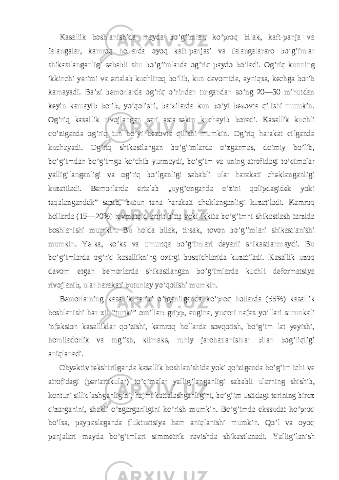 Kasallik boshlanishida mayda bo’g’imlar, ko’proq bilak, kaft-panja va falangalar, kamroq hollarda oyoq kaft-panjasi va falangalararo bo’g’imlar shikastlanganligi sababli shu bo’g’imlarda og’riq paydo bo’ladi. Og’riq kunning ikkinchi yarimi va ertalab kuchliroq bo’lib, kun davomida, ayniqsa, kechga borib kamayadi. Ba’zi bemorlarda og’riq o’rindan turgandan so’ng 20—30 minutdan keyin kamayib borib, yo’qolishi, ba’zilarda kun bo’yi bezovta qilishi mumkin. Og’riq kasallik rivojlangan sari asta-sekin kuchayib boradi. Kasallik kuchli qo’ziganda og’riq tun bo’yi bezovta qilishi mumkin. Og’riq harakat qilganda kuchayadi. Og’riq shikastlangan bo’g’imlarda o’zgarmas, doimiy bo’lib, bo’g’imdan bo’g’imga ko’chib yurmaydi, bo’g’im va uning atrofidagi to’qimalar yallig’langanligi va og’riq bo’lganligi sababli ular harakati cheklanganligi kuzatiladi. Bemorlarda ertalab „uyg’onganda o’zini qolipdagidek yoki taqalangandek” sezib, butun tana harakati cheklanganligi kuzatiladi. Kamroq hollarda (15—20%) revmatoid artrit bitta yoki ikkita bo’g’imni shikastlash tarzida boshlanishi mumkin. Bu holda bilak, tirsak, tovon bo’g’imlari shikastlanishi mumkin. Yelka, ko’ks va umurtqa bo’g’imlari deyarli shikastlanmaydi. Bu bo’g’imlarda og’riq kasallikning oxirgi bosqichlarida kuzatiladi. Kasallik uzoq davom etgan bemorlarda shikastlangan bo’g’imlarda kuchli deformatsiya rivojlanib, ular harakati butunlay yo’qolishi mumkin. Bemorlarning kasallik tarixi o’rganilganda ko’proq hollarda (55%) kasallik boshlanishi har xil “turtki” omillar: gripp, angina, yuqori nafas yo’llari surunkali infeksion kasalliklar qo’zishi, kamroq hollarda sovqotish, bo’g’im lat yeyishi, homiladorlik va tug’ish, klimaks, ruhiy jarohatlanishlar bilan bog’liqligi aniqlanadi. Obyektiv tekshirilganda kasallik boshlanishida yoki qo’ziganda bo’g’im ichi va atrofidagi (periartikular) to’qimalar yallig’langanligi sababli ularning shishib, konturi silliqlashganligini, hajmi kattalashganligini, bo’g’im ustidagi terining biroz qizarganini, shakli o’zgarganligini ko’rish mumkin. Bo’g’imda ekssudat ko’proq bo’lsa, paypaslaganda fluktuatsiya ham aniqlanishi mumkin. Qo’l va oyoq panjalari mayda bo’g’imlari simmetrik ravishda shikastlanadi. Yallig’lanish 