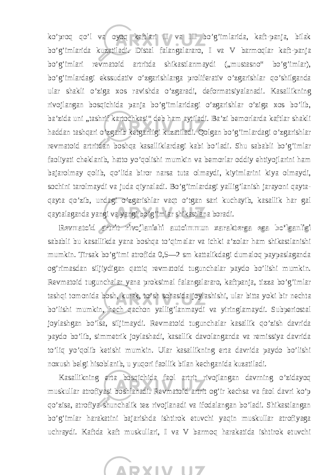 ko’proq qo’l va oyoq kaftlari II va III bo’g’imlarida, kaft-panja, bilak bo’g’imlarida kuzatiladi. Distal falangalararo, I va V barmoqlar kaft-panja bo’g’imlari revmatoid artritda shikastlanmaydi („mustasno“ bo’g’imlar), bo’g’imlardagi ekssudativ o’zgarishlarga proliferativ o’zgarishlar qo’shilganda ular shakli o’ziga xos ravishda o’zgaradi, deformatsiyalanadi. Kasallikning rivojlangan bosqichida panja bo’g’imlaridagi o’zgarishlar o’ziga xos bo’lib, ba’zida uni „tashrif kartochkasi“ deb ham aytiladi. Ba’zi bemorlarda kaftlar shakli haddan tashqari o’zgarib ketganligi kuzatiladi. Qolgan bo’g’imlardagi o’zgarishlar revmatoid artritdan boshqa kasalliklardagi kabi bo’ladi. Shu sababli bo’g’imlar faoliyati cheklanib, hatto yo’qolishi mumkin va bemorlar oddiy ehtiyojlarini ham bajarolmay qolib, qo’lida biror narsa tuta olmaydi, kiyimlarini kiya olmaydi, sochini tarolmaydi va juda qiynaladi. Bo’g’imlardagi yallig’lanish jarayoni qayta- qayta qo’zib, undagi o’zgarishlar vaqt o’tgan sari kuchayib, kasallik har gal qaytalaganda yangi va yangi bo’g’imlar shikastlana boradi. Revmatoid artrit rivojlanishi autoimmun xarakterga ega bo’lganligi sababli bu kasallikda yana boshqa to’qimalar va ichki a’zolar ham shikastlanishi mumkin. Tirsak bo’g’imi atrofida 0,5—2 sm kattalikdagi dumaloq paypaslaganda og’rimasdan siljiydigan qattiq revmatoid tugunchalar paydo bo’lishi mumkin. Revmatoid tugunchalar yana proksimal falangalararo, kaftpanja, tizza bo’g’imlar tashqi tomonida bosh, kurak, to’sh sohasida joylashishi, ular bitta yoki bir nechta bo’lishi mumkin, hech qachon yallig’lanmaydi va yiringlamaydi. Subperiostal joylashgan bo’lsa, siljimaydi. Revmatoid tugunchalar kasallik qo’zish davrida paydo bo’lib, simmetrik joylashadi, kasallik davolanganda va remissiya davrida to’liq yo’qolib ketishi mumkin. Ular kasallikning erta davrida paydo bo’lishi noxush belgi hisoblanib, u yuqori faollik bilan kechganida kuzatiladi. Kasallikning erta bosqichida faol artrit rivojlangan davrning o’zidayoq muskullar atrofiyasi boshlanadi. Revmatoid artrit og’ir kechsa va faol davri ko’p qo’zisa, atrofiya shunchalik tez rivojlanadi va ifodalangan bo’ladi. Shikastlangan bo’g’imlar harakatini bajarishda ishtirok etuvchi yaqin muskullar atrofiyaga uchraydi. Kaftda kaft muskullari, I va V barmoq harakatida ishtirok etuvchi 