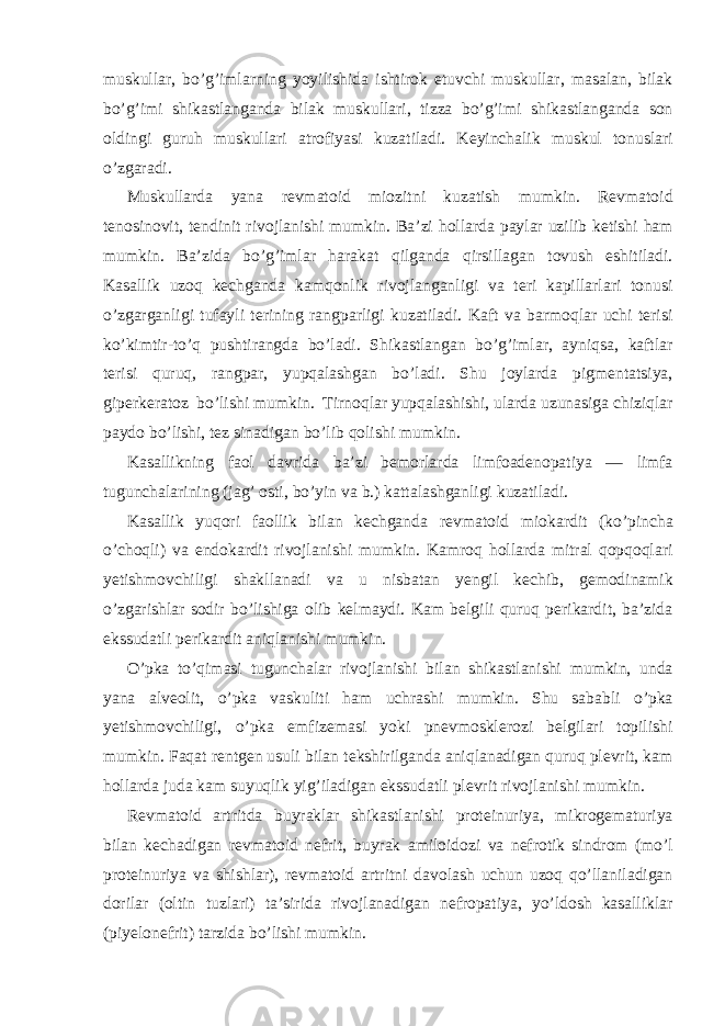 muskullar, bo’g’imlarning yoyilishida ishtirok etuvchi muskullar, masalan, bilak bo’g’imi shikastlanganda bilak muskullari, tizza bo’g’imi shikastlanganda son oldingi guruh muskullari atrofiyasi kuzatiladi. Keyinchalik muskul tonuslari o’zgaradi. Muskullarda yana revmatoid miozitni kuzatish mumkin. Revmatoid tenosinovit, tendinit rivojlanishi mumkin. Ba’zi hollarda paylar uzilib ketishi ham mumkin. Ba’zida bo’g’imlar harakat qilganda qirsillagan tovush eshitiladi. Kasallik uzoq kechganda kamqonlik rivojlanganligi va teri kapillarlari tonusi o’zgarganligi tufayli terining rangparligi kuzatiladi. Kaft va barmoqlar uchi terisi ko’kimtir-to’q pushtirangda bo’ladi. Shikastlangan bo’g’imlar, ayniqsa, kaftlar terisi quruq, rangpar, yupqalashgan bo’ladi. Shu joylarda pigmentatsiya, giperkeratoz bo’lishi mumkin. Tirnoqlar yupqalashishi, ularda uzunasiga chiziqlar paydo bo’lishi, tez sinadigan bo’lib qolishi mumkin. Kasallikning faol davrida ba’zi bemorlarda limfoadenopatiya — limfa tugunchalarining (jag’ osti, bo’yin va b.) kattalashganligi kuzatiladi. Kasallik yuqori faollik bilan kechganda revmatoid miokardit (ko’pincha o’choqli) va endokardit rivojlanishi mumkin. Kamroq hollarda mitral qopqoqlari yetishmovchiligi shakllanadi va u nisbatan yengil kechib, gemodinamik o’zgarishlar sodir bo’lishiga olib kelmaydi. Kam belgili quruq perikardit, ba’zida ekssudatli perikardit aniqlanishi mumkin. O’pka to’qimasi tugunchalar rivojlanishi bilan shikastlanishi mumkin, unda yana alveolit, o’pka vaskuliti ham uchrashi mumkin. Shu sababli o’pka yetishmovchiligi, o’pka emfizemasi yoki pnevmosklerozi belgilari topilishi mumkin. Faqat rentgen usuli bilan tekshirilganda aniqlanadigan quruq plevrit, kam hollarda juda kam suyuqlik yig’iladigan ekssudatli plevrit rivojlanishi mumkin. Revmatoid artritda buyraklar shikastlanishi proteinuriya, mikrogematuriya bilan kechadigan revmatoid nefrit, buyrak amiloidozi va nefrotik sindrom (mo’l proteinuriya va shishlar), revmatoid artritni davolash uchun uzoq qo’llaniladigan dorilar (oltin tuzlari) ta’sirida rivojlanadigan nefropatiya, yo’ldosh kasalliklar (piyelonefrit) tarzida bo’lishi mumkin. 