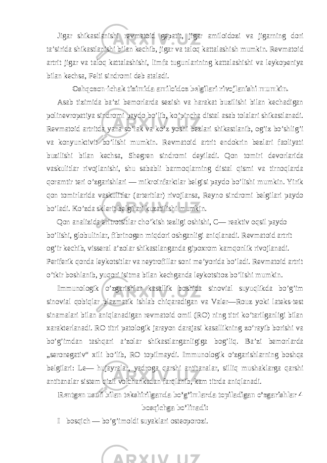 Jigar shikastlanishi revmatoid gepatit, jigar amiloidozi va jigarning dori ta’sirida shikastlanishi bilan kechib, jigar va taloq kattalashish mumkin. Revmatoid artrit jigar va taloq kattalashishi, limfa tugunlarining kattalashishi va leykopeniya bilan kechsa, Felti sindromi deb ataladi. Oshqozon-ichak tizimida amiloidoz belgilari rivojlanishi mumkin. Asab tizimida ba’zi bemorlarda sezish va harakat buzilishi bilan kechadigan polinevropatiya sindromi paydo bo’lib, ko’pincha distal asab tolalari shikastlanadi. Revmatoid artritda yana so’lak va ko’z yoshi bezlari shikastlanib, og’iz bo’shlig’i va konyunktivit bo’lishi mumkin. Revmatoid artrit endokrin bezlari faoliyati buzilishi bilan kechsa, Shegren sindromi deyiladi. Qon tomiri devorlarida vaskulitlar rivojlanishi, shu sababli barmoqlarning distal qismi va tirnoqlarda qoramtir teri o’zgarishlari — mikroinfarktlar belgisi paydo bo’lishi mumkin. Yirik qon tomirlarida vaskulitlar (arteritlar) rivojlansa, Reyno sindromi belgilari paydo bo’ladi. Ko’zda sklerit belgilari kuzatilishi mumkin. Qon analizida eritrotsitlar cho’kish tezligi oshishi, C— reaktiv oqsil paydo bo’lishi, globulinlar, fibrinogen miqdori oshganligi aniqlanadi. Revmatoid artrit og’ir kechib, visseral a’zolar shikastlanganda gipoxrom kamqonlik rivojlanadi. Periferik qonda leykotsitlar va neytrofillar soni me’yorida bo’ladi. Revmatoid artrit o’tkir boshlanib, yuqori isitma bilan kechganda leykotsitoz bo’lishi mumkin. Immunologik o’zgarishlar kasallik boshida sinovial suyuqlikda bo’g’im sinovial qobiqlar plazmatik ishlab chiqaradigan va Valer—Rouz yoki lateks-test sinamalari bilan aniqlanadigan revmatoid omil (RO) ning titri ko’tarilganligi bilan xarakterlanadi. RO titri patologik jarayon darajasi kasallikning zo’rayib borishi va bo’g’imdan tashqari a’zolar shikastlanganligiga bog’liq. Ba’zi bemorlarda „seronegativ“ xili bo’lib, RO topilmaydi. Immunologik o’zgarishlarning boshqa belgilari: Le— hujayralar, yadroga qarshi antitanalar, silliq mushaklarga qarshi antitanalar sistem qizil volchankadan farqlanib, kam titrda aniqlanadi. Rentgen usuli bilan tekshirilganda bo’g’imlarda topiladigan o’zgarishlar 4 bosqichga bo’linadi: I bosqich — bo’g’imoldi suyaklari osteoporozi. 