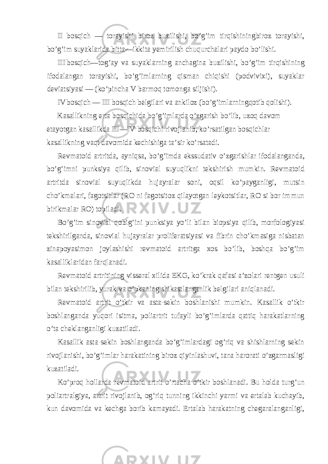 II bosqich — torayishi biroz buzilishi, bo’g’im tirqishiningbiroz torayishi, bo’g’im suyaklarida bitta—ikkita yemirilish chuqurchalari paydo bo’lishi. III bosqich—tog’ay va suyaklarning anchagina buzilishi, bo’g’im tirqishining ifodalangan torayishi, bo’g’imlarning qisman chiqishi (podvivixi), suyaklar deviatsiyasi — (ko’pincha V barmoq tomonga siljishi). IV bosqich — III bosqich belgilari va ankiloz (bo’g’imlarningqotib qolishi). Kasallikning erta bosqichida bo’g’imlarda o’zgarish bo’lib, uzoq davom etayotgan kasallikda III—IV bosqichi rivojlanib, ko’rsatilgan bosqichlar kasallikning vaqt davomida kechishiga ta’sir ko’rsatadi. Revmatoid artritda, ayniqsa, bo’g’imda ekssudativ o’zgarishlar ifodalanganda, bo’g’imni punksiya qilib, sinovial suyuqlikni tekshirish mumkin. Revmatoid artritda sinovial suyuqlikda hujayralar soni, oqsil ko’payganligi, mutsin cho’kmalari, fagotsitlar (RO ni fagotsitoz qilayotgan leykotsitlar, RO si bor immun birikmalar RO) topiladi. Bo’g’im sinovial qobig’ini punksiya yo’li bilan biopsiya qilib, morfologiyasi tekshirilganda, sinovial hujayralar proliferatsiyasi va fibrin cho’kmasiga nisbatan zinapoyasimon joylashishi revmatoid artritga xos bo’lib, boshqa bo’g’im kasalliklaridan farqlanadi. Revmatoid artritining visseral xilida EKG, ko’krak qafasi a’zolari rentgen usuli bilan tekshirilib, yurak va o’pkaning shikastlanganlik belgilari aniqlanadi. Revmatoid artrit o’tkir va asta-sekin boshlanishi mumkin. Kasallik o’tkir boshlanganda yuqori isitma, poliartrit tufayli bo’g’imlarda qattiq harakatlarning o’ta cheklanganligi kuzatiladi. Kasallik asta-sekin boshlanganda bo’g’imlardagi og’riq va shishlarning sekin rivojlanishi, bo’g’imlar harakatining biroz qiyinlashuvi, tana harorati o’zgarmasligi kuzatiladi. Ko’proq hollarda revmatoid artrit o’rtacha o’tkir boshlanadi. Bu holda turg’un poliartralgiya, artrit rivojlanib, og’riq tunning ikkinchi yarmi va ertalab kuchayib, kun davomida va kechga borib kamayadi. Ertalab harakatning chegaralanganligi, 