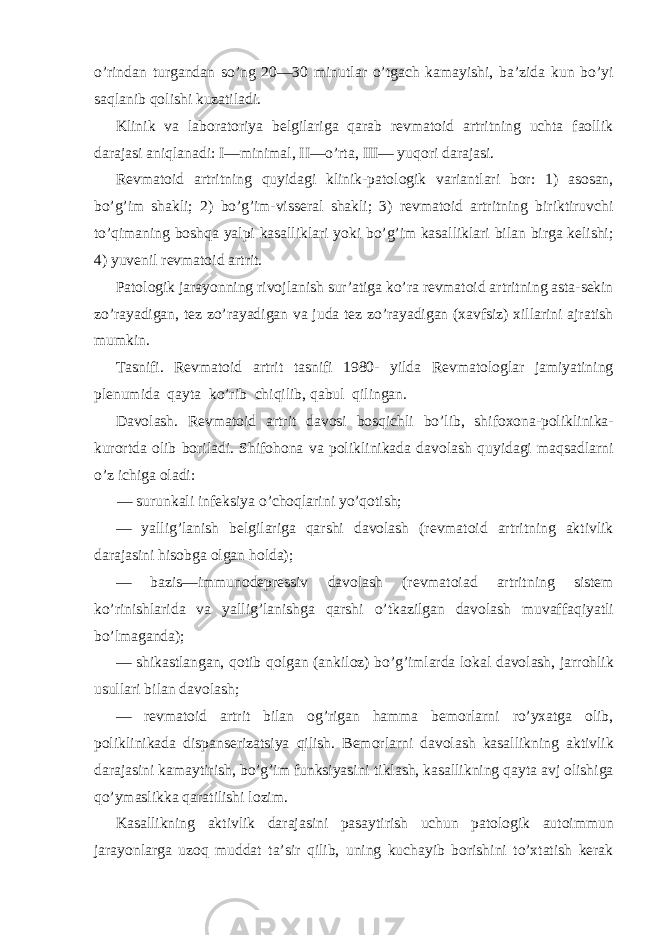 o’rindan turgandan so’ng 20—30 minutlar o’tgach kamayishi, ba’zida kun bo’yi saqlanib qolishi kuzatiladi. Klinik va laboratoriya belgilariga qarab revmatoid artritning uchta faollik darajasi aniqlanadi: I—minimal, II—o’rta, III— yuqori darajasi. Revmatoid artritning quyidagi klinik-patologik variantlari bor: 1) asosan, bo’g’im shakli; 2) bo’g’im-visseral shakli; 3) revmatoid artritning biriktiruvchi to’qimaning boshqa yalpi kasalliklari yoki bo’g’im kasalliklari bilan birga kelishi; 4) yuvenil revmatoid artrit. Patologik jarayonning rivojlanish sur’atiga ko’ra revmatoid artritning asta-sekin zo’rayadigan, tez zo’rayadigan va juda tez zo’rayadigan (xavfsiz) xillarini ajratish mumkin. Tasnifi. Revmatoid artrit tasnifi 1980- yilda Revmatologlar jamiyatining plenumida qayta ko’rib chiqilib, qabul qilingan. Davolash. Revmatoid artrit davosi bosqichli bo’lib, shifoxona-poliklinika- kurortda olib boriladi. Shifohona va poliklinikada davolash quyidagi maqsadlarni o’z ichiga oladi: — surunkali infeksiya o’choqlarini yo’qotish; — yallig’lanish belgilariga qarshi davolash (revmatoid artritning aktivlik darajasini hisobga olgan holda); — bazis—immunodepressiv davolash (revmatoiad artritning sistem ko’rinishlarida va yallig’lanishga qarshi o’tkazilgan davolash muvaffaqiyatli bo’lmaganda); — shikastlangan, qotib qolgan (ankiloz) bo’g’imlarda lokal davolash, jarrohlik usullari bilan davolash; — revmatoid artrit bilan og’rigan hamma bemorlarni ro’yxatga olib, poliklinikada dispanserizatsiya qilish. Bemorlarni davolash kasallikning aktivlik darajasini kamaytirish, bo’g’im funksiyasini tiklash, kasallikning qayta avj olishiga qo’ymaslikka qaratilishi lozim. Kasallikning aktivlik darajasini pasaytirish uchun patologik autoimmun jarayonlarga uzoq muddat ta’sir qilib, uning kuchayib borishini to’xtatish kerak 