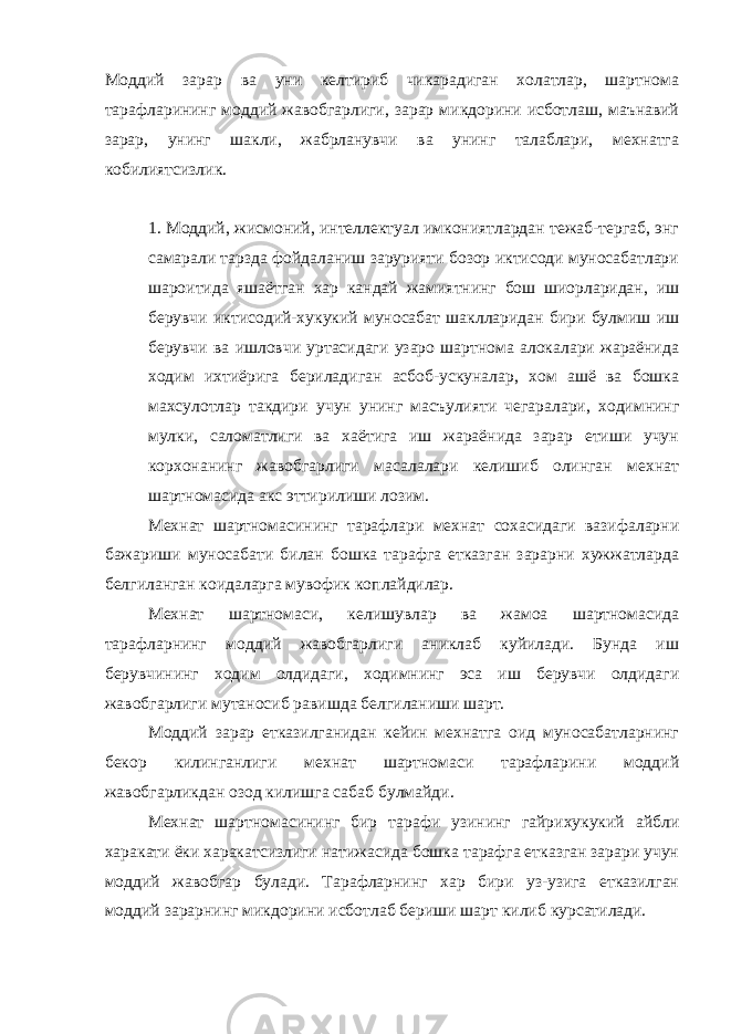 Моддий зарар ва уни келтириб чикарадиган холатлар, шартнома тарафларининг моддий жавобгарлиги, зарар микдорини исботлаш, маънавий зарар, унинг шакли, жабрланувчи ва унинг талаблари, мехнатга кобилиятсизлик. 1. Моддий, жисмоний, интеллектуал имкониятлардан тежаб-тергаб, энг самарали тарзда фойдаланиш зарурияти бозор иктисоди муносабатлари шароитида яшаётган хар кандай жамиятнинг бош шиорларидан, иш берувчи иктисодий-хукукий муносабат шаклларидан бири булмиш иш берувчи ва ишловчи уртасидаги узаро шартнома алокалари жараёнида ходим ихтиёрига бериладиган асбоб-ускуналар, хом ашё ва бошка махсулотлар такдири учун унинг масъулияти чегаралари, ходимнинг мулки, саломатлиги ва хаётига иш жараёнида зарар етиши учун корхонанинг жавобгарлиги масалалари келишиб олинган мехнат шартномасида акс эттирилиши лозим. Мехнат шартномасининг тарафлари мехнат сохасидаги вазифаларни бажариши муносабати билан бошка тарафга етказган зарарни хужжатларда белгиланган коидаларга мувофик коплайдилар. Мехнат шартномаси, келишувлар ва жамоа шартномасида тарафларнинг моддий жавобгарлиги аниклаб куйилади. Бунда иш берувчининг ходим олдидаги, ходимнинг эса иш берувчи олдидаги жавобгарлиги мутаносиб равишда белгиланиши шарт. Моддий зарар етказилганидан кейин мехнатга оид муносабатларнинг бекор килинганлиги мехнат шартномаси тарафларини моддий жавобгарликдан озод килишга сабаб булмайди. Мехнат шартномасининг бир тарафи узининг гайрихукукий айбли харакати ёки харакатсизлиги натижасида бошка тарафга етказган зарари учун моддий жавобгар булади. Тарафларнинг хар бири уз-узига етказилган моддий зарарнинг микдорини исботлаб бериши шарт килиб курсатилади. 