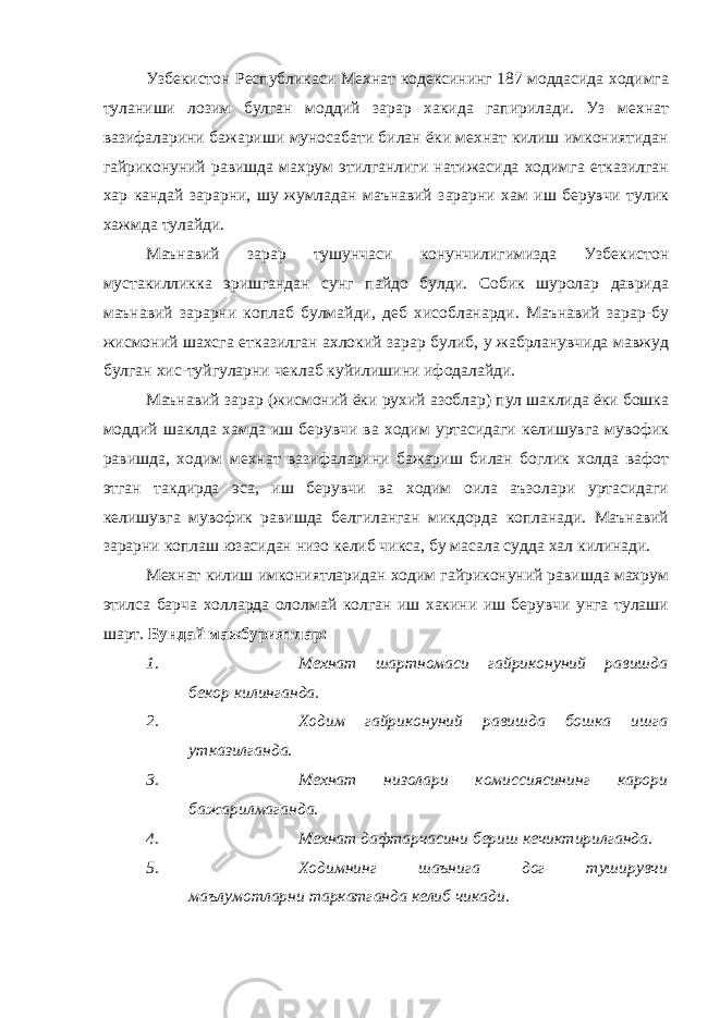 Узбекистон Республикаси Мехнат кодексининг 187 моддасида ходимга туланиши лозим булган моддий зарар хакида гапирилади. Уз мехнат вазифаларини бажариши муносабати билан ёки мехнат килиш имкониятидан гайриконуний равишда махрум этилганлиги натижасида ходимга етказилган хар кандай зарарни, шу жумладан маънавий зарарни хам иш берувчи тулик хажмда тулайди. Маънавий зарар тушунчаси конунчилигимизда Узбекистон мустакилликка эришгандан сунг пайдо булди. Собик шуролар даврида маънавий зарарни коплаб булмайди, деб хисобланарди. Маънавий зарар-бу жисмоний шахсга етказилган ахлокий зарар булиб, у жабрланувчида мавжуд булган хис-туйгуларни чеклаб куйилишини ифодалайди. Маънавий зарар (жисмоний ёки рухий азоблар) пул шаклида ёки бошка моддий шаклда хамда иш берувчи ва ходим уртасидаги келишувга мувофик равишда, ходим мехнат вазифаларини бажариш билан боглик холда вафот этган такдирда эса, иш берувчи ва ходим оила аъзолари уртасидаги келишувга мувофик равишда белгиланган микдорда копланади. Маънавий зарарни коплаш юзасидан низо келиб чикса, бу масала судда хал килинади. Мехнат килиш имкониятларидан ходим гайриконуний равишда махрум этилса барча холларда ололмай колган иш хакини иш берувчи унга тулаши шарт. Бундай мажбуриятлар: 1. Мехнат шартномаси гайриконуний равишда бекор килинганда. 2. Ходим гайриконуний равишда бошка ишга утказилганда. 3. Мехнат низолари комиссиясининг карори бажарилмаганда. 4. Мехнат дафтарчасини бериш кечиктирилганда. 5. Ходимнинг шаънига дог туширувчи маълумотларни таркатганда келиб чикади. 