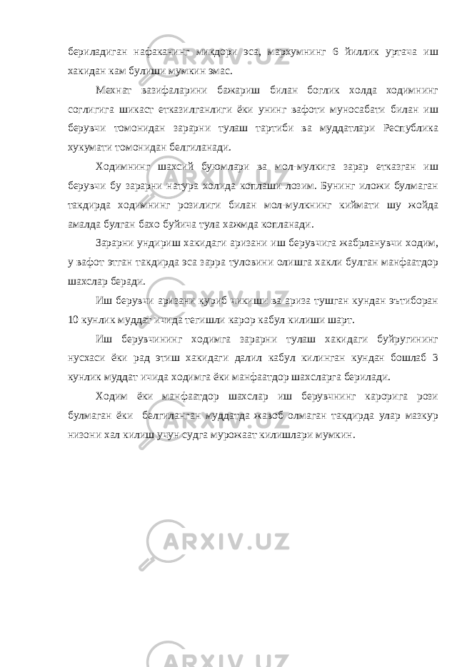 бериладиган нафаканинг микдори эса, мархумнинг 6 йиллик уртача иш хакидан кам булиши мумкин эмас. Мехнат вазифаларини бажариш билан боглик холда ходимнинг соглигига шикаст етказилганлиги ёки унинг вафоти муносабати билан иш берувчи томонидан зарарни тулаш тартиби ва муддатлари Республика хукумати томонидан белгиланади. Ходимнинг шахсий буюмлари ва мол-мулкига зарар етказган иш берувчи бу зарарни натура холида коплаши лозим. Бунинг иложи булмаган такдирда ходимнинг розилиги билан мол-мулкнинг киймати шу жойда амалда булган бахо буйича тула хажмда копланади. Зарарни ундириш хакидаги аризани иш берувчига жабрланувчи ходим, у вафот этган такдирда эса зарра туловини олишга хакли булган манфаатдор шахслар беради. Иш берувчи аризани куриб чикиши ва ариза тушган кундан эътиборан 10 кунлик муддат ичида тегишли карор кабул килиши шарт. Иш берувчининг ходимга зарарни тулаш хакидаги буйругининг нусхаси ёки рад этиш хакидаги далил кабул килинган кундан бошлаб 3 кунлик муддат ичида ходимга ёки манфаатдор шахсларга берилади. Ходим ёки манфаатдор шахслар иш берувчнинг карорига рози булмаган ёки белгиланган муддатда жавоб олмаган такдирда улар мазкур низони хал килиш учун судга мурожаат килишлари мумкин. 