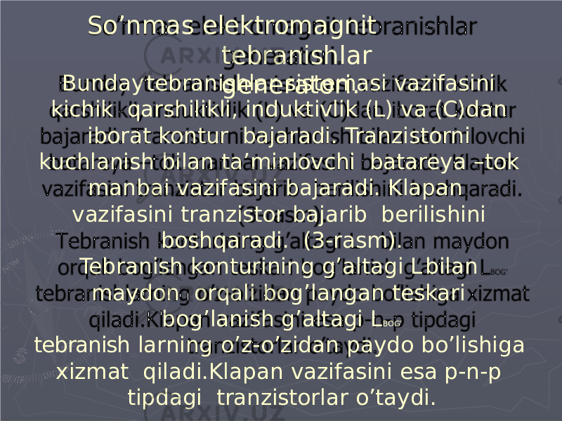 So’nmas elektromagnit tebranishlar generatori.Bunday tebranishlar sistemasi vazifasini kichik qarshilikli, induktivlik (L) va (C)dan iborat kontur bajaradi. Tranzistorni kuchlanish bilan ta’minlovchi batareya –tok manbai vazifasini bajaradi. Klapan vazifasini tranzistor bajarib berilishini boshqaradi. (3-rasm). Tebranish konturining g’altagi L bilan maydon or q ali bo g ’l a ngan te s kar i bo g ’l a nish g’alt a gi L B O G ’ tebranish larning o’z-o’zidan paydo bo’lishiga xizmat qiladi.Klapan vazifasini esa p-n-p tipdagi tranzistorlar o’taydi. 