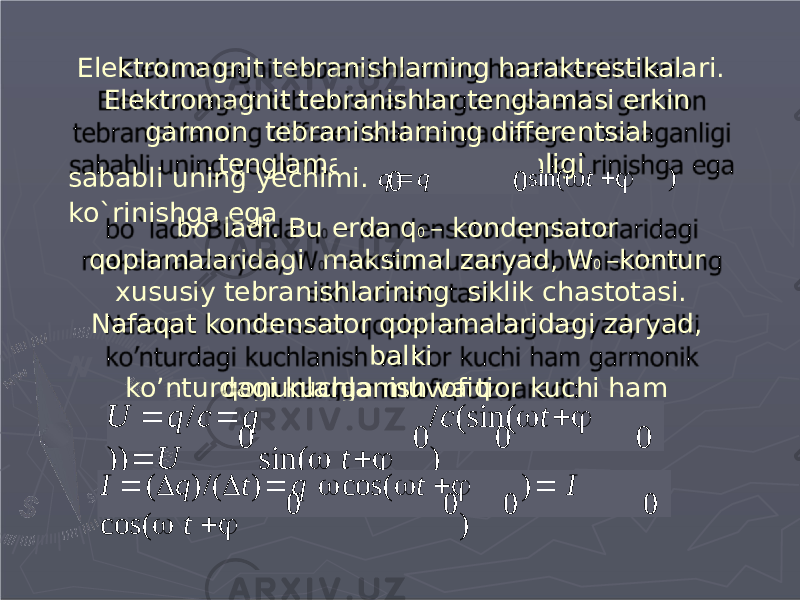 Elektromagnit tebranishlarning haraktrestikalari. Elektromagnit tebranishlar tenglamasi erkin garmon tebranishlarning differentsial tenglamasiga o’xshaganligi bo`ladi. Bu erda q 0 – kondensator qoplamalaridagi maksimal zaryad, W 0 –kontur xususiy tebranishlarining siklik chastotasi. Nafaqat kondensator qoplamalaridagi zaryad, balki ko’nturdagi kuchlanish va tior kuchi ham garmonikqonunlarga muvofiq o’zgaradi: 0 0sababli uning yechimi. q  q sin(  t   ) ko`rinishga ega 0 0 0 0U  q / c  q / c ( s i n (  t   ) )  U s i n (  t   ) 00 0 0I  (  q ) / (  t )  q  c o s (  t   )  I c o s (  t   ) 