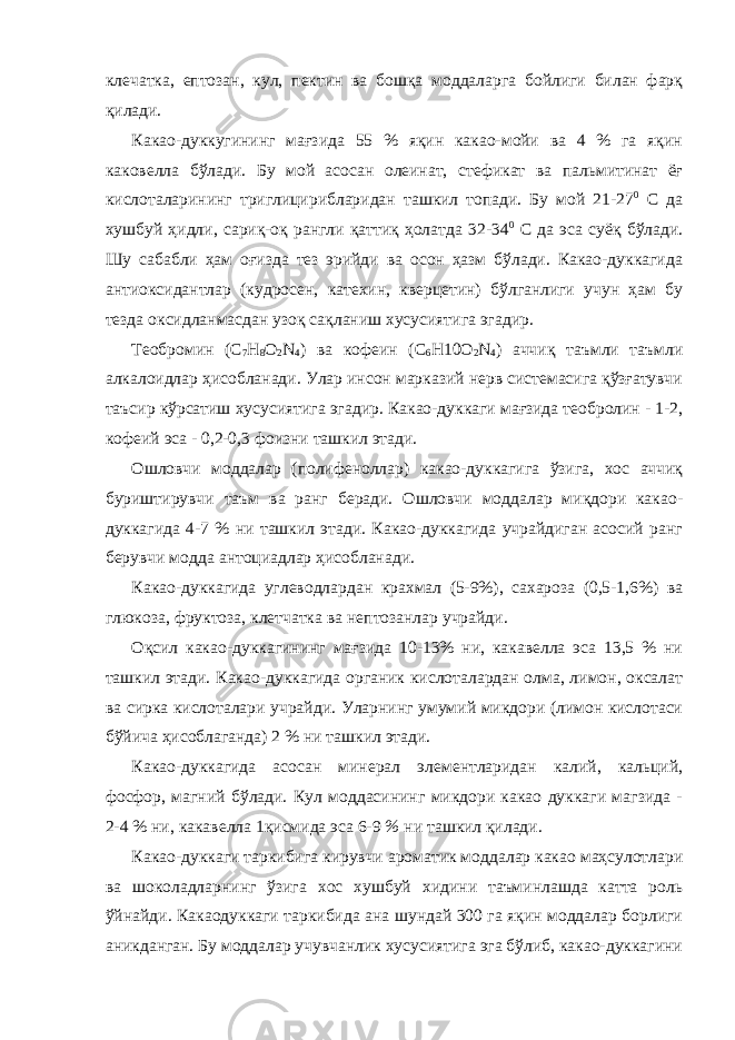 клечатка, ептозан, кул, пектин ва бошқа моддаларга бойлиги билан фарқ қилади. Какао-дуккугининг мағзида 55 % яқин какао-мойи ва 4 % га яқин каковелла бўлади. Бу мой асосан олеинат, стефикат ва пальмитинат ёғ кислоталарининг триглицирибларидан ташкил топади. Бу мой 21-27 0 С да хушбуй ҳидли, сариқ-оқ рангли қаттиқ ҳолатда 32-34 0 С да эса суёқ бўлади. Шу сабабли ҳам оғизда тез эрийди ва осон ҳазм бўлади. Какао-дуккагида антиоксидантлар (кудросен, катехин, кверцетин) бўлганлиги учун ҳам бу тезда оксидланмасдан узоқ сақланиш хусусиятига эгадир. Теобромин (C 7 H 8 O 2 N 4 ) ва кофеин (C 6 H10O 2 N 4 ) аччиқ таъмли таъмли алкалоидлар ҳисобланади. Улар инсон марказий нерв системасига қўзғатувчи таъсир кўрсатиш хусусиятига эгадир. Какао-дуккаги мағзида теобролин - 1-2, кофеий эса - 0,2-0,3 фоизни ташкил этади. Ошловчи моддалар (полифеноллар) какао-дуккагига ўзига, хос аччиқ буриштирувчи таъм ва ранг беради. Ошловчи моддалар миқдори какао- дуккагида 4-7 % ни ташкил этади. Какао-дуккагида учрайдиган асосий ранг берувчи модда антоциадлар ҳисобланади. Какао-дуккагида углеводлардан крахмал (5-9%), сахароза (0,5-1,6%) ва глюкоза, фруктоза, клетчатка ва нептозанлар учрайди. Оқсил какао-дуккагининг мағзида 10-13% ни, какавелла эса 13,5 % ни ташкил этади. Какао-дуккагида органик кислоталардан олма, лимон, оксалат ва сирка кислоталари учрайди. Уларнинг умумий микдори (лимон кислотаси бўйича ҳисоблаганда) 2 % ни ташкил этади. Какао-дуккагида асосан минерал элементларидан калий, кальций, фосфор, магний бўлади. Кул моддасининг микдори какао дуккаги магзида - 2-4 % ни, какавелла 1қисмида эса 6-9 % ни ташкил қилади. Какао-дуккаги таркибига кирувчи ароматик моддалар какао маҳсулотлари ва шоколадларнинг ўзига хос хушбуй хидини таъминлашда катта роль ўйнайди. Какаодуккаги таркибида ана шундай 300 га яқин моддалар борлиги аникданган. Бу моддалар учувчанлик хусусиятига эга бўлиб, какао-дуккагини 