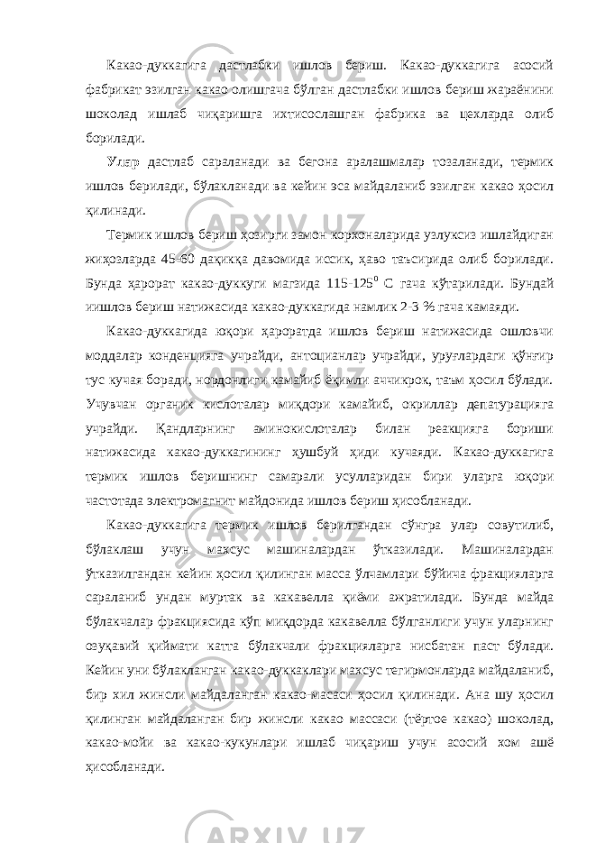 Какао-дуккагига дастлабки ишлов бериш. Какао-дуккагига асосий фабрикат эзилган какао олишгача бўлган дастлабки ишлов бериш жараёнини шоколад ишлаб чиқаришга ихтисослашган фабрика ва цехларда олиб борилади. Улар дастлаб сараланади ва бегона аралашмалар тозаланади, термик ишлов берилади, бўлакланади ва кейин эса майдаланиб эзилган какао ҳосил қилинади. Термик ишлов бериш ҳозирги замон корхоналарида узлуксиз ишлайдиган жиҳозларда 45-60 дақикқа давомида иссик, ҳаво таъсирида олиб борилади. Бунда ҳарорат какао-дуккуги магзида 115-125 0 С гача кўтарилади. Бундай иишлов бериш натижасида какао-дуккагида намлик 2-3 % гача камаяди. Какао-дуккагида юқори ҳароратда ишлов бериш натижасида ошловчи моддалар конденцияга учрайди, антоцианлар учрайди, уруғлардаги қўнғир тус кучая боради, нордонлиги камайиб ёқимли аччикрок, таъм ҳосил бўлади. Учувчан органик кислоталар миқдори камайиб, окриллар депатурацияга учрайди. Қандларнинг аминокислоталар билан реакцияга бориши натижасида какао-дуккагининг ҳушбуй ҳиди кучаяди. Какао-дуккагига термик ишлов беришнинг самарали усулларидан бири уларга юқори частотада электромагнит майдонида ишлов бериш ҳисобланади. Какао-дуккагига термик ишлов берилгандан сўнгра улар совутилиб, бўлаклаш учун махсус машиналардан ўтказилади. Машиналардан ўтказилгандан кейин ҳосил қилинган масса ўлчамлари бўйича фракцияларга сараланиб ундан муртак ва какавелла қиёми ажратилади. Бунда майда бўлакчалар фракциясида кўп миқдорда какавелла бўлганлиги учун уларнинг озуқавий қиймати катта бўлакчали фракцияларга нисбатан паст бўлади. Кейин уни бўлакланган какао-дуккаклари махсус тегирмонларда майдаланиб, бир хил жинсли майдаланган какао-масаси ҳосил қилинади. Ана шу ҳосил қилинган майдаланган бир жинсли какао массаси (тёртое какао) шоколад, какао-мойи ва какао-кукунлари ишлаб чиқариш учун асосий хом ашё ҳисобланади. 