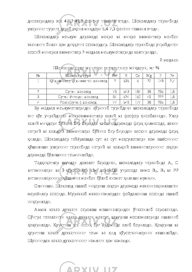 дисахаридлар эса 47.,2-49,8 фоизни ташкил этади. Шоколадлар таркибида уларнинг турига қараб оқсил миқдори 5,4-7,3 фоизни ташкил этади. Шоколадлар маълум даражада макро ва микро элементлар манбаи эканлиги билан ҳам диққатга сазовордир. Шоколадлар таркибида учрайдиган асосий минерал элементлар 2-жадвал маълумотларида келтирилди. 2-жадвал Шоколадларда минерал элементлар миқдори, мг % № Шоколад тури Na K Ca Mg P Fe 1 Қўшимчалар қўшилмаган шоколад 2 535 5 20 178 2,7 2 Сутли шоколад 76 543 187 38 235 1,8 3 Сутли-ёнғоқли шоколад 64 524 150 46 222 1,8 4 Ғовак(сутли) шоколад 77 546 177 38 235 1,8 Бу жадвал маълумотларидан кўриниб турибдики шоколадлар таркибида энг кўп учрайдиган микроэлементлар калий ва фосфор ҳисобланади. Улар калий миқдори бўйича бир биридан кескин даражада фарқ қилмасада, лекин натрий ва кальций элементлари бўйича бир-биридан кескин даражада фарқ қилади. Шоколадлар тайёрлашда сут ва сут маҳсулотлари хом ашёсининг қўшилиши уларнинг таркибида натрий ва кальций элементларининг юқори даражада бўлишини таъминлайди. Тадқиқотлар шундан далолат берадики, шоколадлар таркибида А, С витаминлари ва β-каротинлар кам даражада учрасада аммо B 2 , B 3 ва PP витаминларининг қўшимча манбаи бўлиб хизмат қилиши мумкин. Олиниши. Шоколад ишлаб чиқариш юқори даражада механизациялашган жараёнлар асосида. Мураккаб механизмлардан фойдаланиш асосида ишлаб чиқарилади. Аввал какао дуккаги саралаш машиналаридан ўтказилиб сараланади. Сўнгра тозаланган какао дуккаги махсус қовуриш мосламаларида ишланиб қовурилади. Қуритиш эса иссиқ буғ ёрдамида олиб борилади. Қовуриш ва қуритиш какао дуккагининг таъм ва ҳид кўрсаткичларини яхшилайди. Шунингдек какао дуккагининг намлиги ҳам камаяди. 