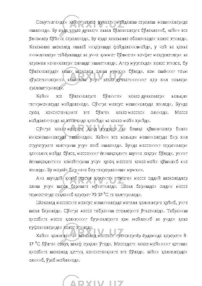 Совутилгандан кейин какао дуккаги майдалаш-саралаш машиналарида ишланади. Бу ерда какао дуккаги аввал бўлакчаларга бўлакланиб, кейин эса ўлчамлар бўйича сараланади. Бу ерда какавелла-оболочкадан халос этилади. Какавелла шоколад ишлаб чиқаришда фойдаланилмайди, у чой ва қахва ичимликлари тайёрлашда ва унча қиммат бўлмаган конфет маҳсулотлари ва карамел наченкалари олишда ишлатилади. Агар муртакдан халос этилса, бу бўлакчалардан яхши шоколад олиш мумкин бўлади. хом ашёнинг таъм кўрсаткичларини яхшилаш учун какао-дуккагинининг ҳар хил навлари аралаштирилади. Кейин эса бўлакчаларга бўлинган какао-дуккаклари вальцли тегирмонларда майдаланади. Сўнгра махсус машиналарда эзилади. Бунда суюқ консистенцияга эга бўлган какао-массаси олинади. Масса майдаланганда ва эзилганда қизийди ва какао-мойи эрийди. Сўнгра какао-массаси қанд пудраси ва бошқа қўшимчалар билан миксмашиналарда ишланадаи. Кейин эса вальцли машиналарда бир хил структурага келтириш учун эзиб ишланади. Бунда массанинг заррачалари қанчалик майда бўлса, массанинг ёпишқоқлиги шунча юқори бўлади. унинг ёпишқоқлигини камайтириш учун қуюқ массага какао-мойи қўшилиб яна эзилади. Бу жараён бир неча бор такрорланиши мумкин. Ана шундай қилиб ҳосил қилинган гомоген масса оддий шоколадлар олиш учун шакл беришга жўнатилади. Шакл беришдан олдин масса термостатда сақланиб ҳарорат 29-32 0 С га келтирилади. Шоколад массасига махсус машиналарда металл қолипларга қуйиб, унга шакл берилади. Сўнгра масса тебраниш столларига ўтказилади. Тебраниш ҳисобига масса қолипнинг бурчакларига ҳам жойланиб ва ундан ҳаво пуфакчаларидан халос этилади. Кейин қолипланган шоколад массаси транспартёр ёрдамида ҳарорати 8- 12 0 С бўлган совуқ шкаф орқали ўтади. Массадаги какао-мойининг қотиши ҳисобига шоколад қаттиқ консистенцияга эга бўлади. кейин қолиплардан олиниб, ўраб жойланади. 