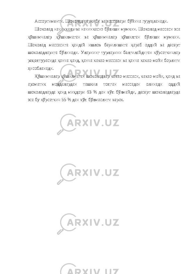 Ассортименти. Шоколад таркиби ва хоссалари бўйича гуруҳланади. Шоколад начинкали ва начинкасиз бўлиши мумкин. Шоколад массаси эса қўшимчалар қўшилмаган ва қўшимчалар қўшилган бўлиши мумкин. Шоколад массасига қандай ишлов берилишига қараб оддий ва десерт шоколадларига бўлинади. Уларнинг турларини белгилайдиган кўрсаткичлар рецептурасида қанча қанд, қанча какао-массаси ва қанча какао-мойи борлиги ҳисобланади. Қўшимчалар қўшилмаган шоколадлар какао-массаси, какао-мойи, қанд ва ароматик моддалардан ташкил топган массадан олинади оддий шоколадларда қанд миқдори 63 % дан кўп бўлмайди, десерт шоколадларда эса бу кўрсаткич 55 % дан кўп бўлмаслиги керак. 