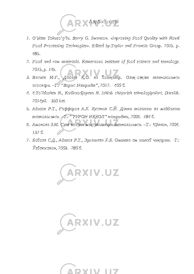 Адабиётлар: 1. O’zlem Tokuso’g’lu. Barry G. Swanson. «Inproving Food Quality with Novel Food Processing Technogies». Edited by.Taylor end Francis Group. 2015. p. 485. 2. Food and raw materials. Kemeraovo institute of food science and texnology. 2015, p. 145. 3. Васиев М.Ғ., Дадаев Қ.О. ва бошқалар. Озиқ-овқат технологияси асослари. –Т.: “Ворис-Нашриёт”, 2012. - 400 б. 4. 4.Yo’ldoshev N., Kadirxodjayeva N. Ishlab chiqarish tehnologiyalari. Darslik. 2014yil. - 350 bet. 5. Адизов Р . Т ., Ғаффоров А . Х . Хусенов С . Й . Донни тозалаш ва майдалаш технологияси . – Т .:” ТУРОН - ИҚБОЛ ” нашриёти , 2006. -184 б . 6. Амонова З.М. Сут ва сут маҳсулотлари технологияси. –Т.: Чўлпон, 2004. 132 б. 7. Бобоев С.Д., Адизов Р.Т., Эргашева Х.Б. Омихта ем ишлаб чиқариш. -Т.: Ўзбекистон, 2003. -280 б. 