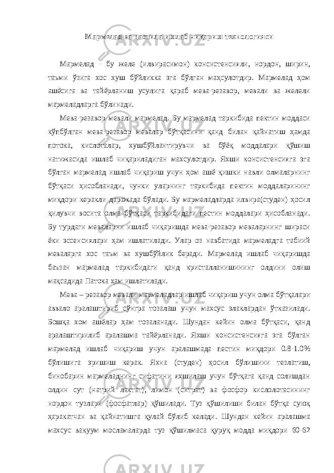 Мармелад ва пастила ишлаб чиқариш технологияси Мармелад - бу желе (илвирасимон) консистенсияли, нордон, ширин, таъми ўзига хос хуш бўйликка эга бўлган маҳсулотдир. Мармелад ҳом ашёсига ва тайёрланиш усулига қараб мева-резавор, мевали ва желели мармеладларга бўлинади. Мева-резавор мевали мармелад. Бу мармелад таркибида пектин моддаси кўпбўлган мева-резавор мевалар бўтқасини қанд билан қайнатиш ҳамда потока, кислоталар, хушбўйлантирувчи ва бўёқ моддалари қўшиш натижасида ишлаб чиқариладиган махсулотдир. Яхши консистенсияга эга бўлган мармелад ишлаб чиқариш учун ҳом ашё қишки навли олмаларнинг бўтқаси ҳисобланади, чунки уларнинг таркибида пектин моддаларининг миқдори керакли даражада бўлади. Бу мармеладларда илвира(студен) ҳосил қилувчи восита олма бўтқаси таркибидаги пеcтин моддалари ҳисобланади. Бу турдаги меваларни ишлаб чиқаришда мева-резавор меваларнинг шираси ёки эссенсиялари ҳам ишлатилади. Улар оз навбатида мармеладга табиий меваларга хос таъм ва хушбўйлик беради. Мармелад ишлаб чиқаришда баъзан мармелад таркибидаги қанд кристалланишининг олдини олиш мақсадида Патока ҳам ишлатилади. Мева – резавор мевали мармеладлар ишлаб чиқариш учун олма бўтқалари аввало аралаштириб сўнгра тозалаш учун махсус элаклардан ўтказилади. Бошқа хом ашёлар ҳам тозаланади. Шундан кейин олма бўтқаси, қанд аралаштирилиб аралашма тайёрланади. Яхши консистенсияга эга бўлган мармелад ишлаб чиқариш учун аралашмада пеcтин миқдори 0.8-1.0% бўлишига эришиш керак. Яхна (студен) ҳосил бўлишини тезлатиш, бинобарин мармеладнинг сифатини яхшилаш учун бўтқага қанд солишдан олдин сут (натрий лактат), лимон (ситрат) ва фосфор кислолотасининг нордон тузлари (фосфатлар) қўшилади. Туз қўшилиши билан бўтқа суюқ ҳаракатчан ва қайнатишга қулай бўлиб келади. Шундан кейин аралашма махсус вакуум мосламаларда туз қўшилмаса қуруқ модда миқдори 60-62 