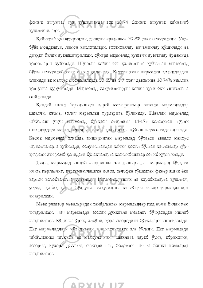 фоизга етгунча, туз қўшилганда эса 68-74 фоизга еткунча қайнатиб қуюлтирилади. Қайнатиб қуюлтирилган, пишган аралашма 70-80º гача совутилади. Унга бўёқ моддалари, лимон кислоталари, эссенсиялар витаминлар қўшилади ва диққат билан аралаштирилади, сўнгра мармелад қуювчи арегатлар ёрдамида қолипларга қуйилади. Шундан кейин эса қолипларга қуйилган мармелад бўтқа совутилиб яхна ҳосил қилинади. Қотган яхна мармелад қолиплардан олинади ва махсус мосламаларда 50-65ºда 6-7 соат давомида 18-24% намлик қолгунча қурутилади. Мармелад совутилгандан кейин қути ёки яшикларга жойланади. Қандай шакл берилишига қараб мева-резавор мевали мармеладлар шаклли, кесма, яхлит мармелад турларига бўлинади. Шаклли мармелад тайёрлаш учун мармелад бўтқаси оғирлиги 14-17г келадиган турли шакллардаги метал, сопол ва резина қолипларга қўйиш натижасида олинади. Кесма мармелад олишда пиширилган мармелад бўтқаси аввало махсус тарновчаларга қуйилади, совутилгандан кейин ҳосил бўлган қатламлар тўрт қиррали ёки ромб ҳолидаги бўлакчаларга кесилиб шакар сепиб қуритилади. Яхлит мармелад ишлаб чиқаришда эса пиширилган мармелад бўтқаси ичига пергамент, пергаментлашган қоғоз, селофан тўшалган фанер яшик ёки картон коробкаларга қўйилади. Мармелад яшик ва коробкаларга қуюлгач, устида қобиқ ҳосил бўлгунча совутилади ва сўнгра савдо тармоқларига чиқарилади. Мева-резавор меваларидан тайёрланган мармеладлар пад номи билан ҳам чиқарилади. Пат мармелади асосан дуккакли мевалар бўтқасидан ишлаб чиқарилади. Кўпинча ўрик, олхўри, қора смородина бўтқалари ишлатилади. Пат мармеладлари чўзилувчан консистенсияга эга бўлади. Пат мармелади тайёрланиш таркиби ва махсулотнинг шаклига қараб ўрик, абрикотин, ассорти, Бухоро десерти, ёнғоқли пат, бодомли пат ва бошқа номларда чиқарилади. 