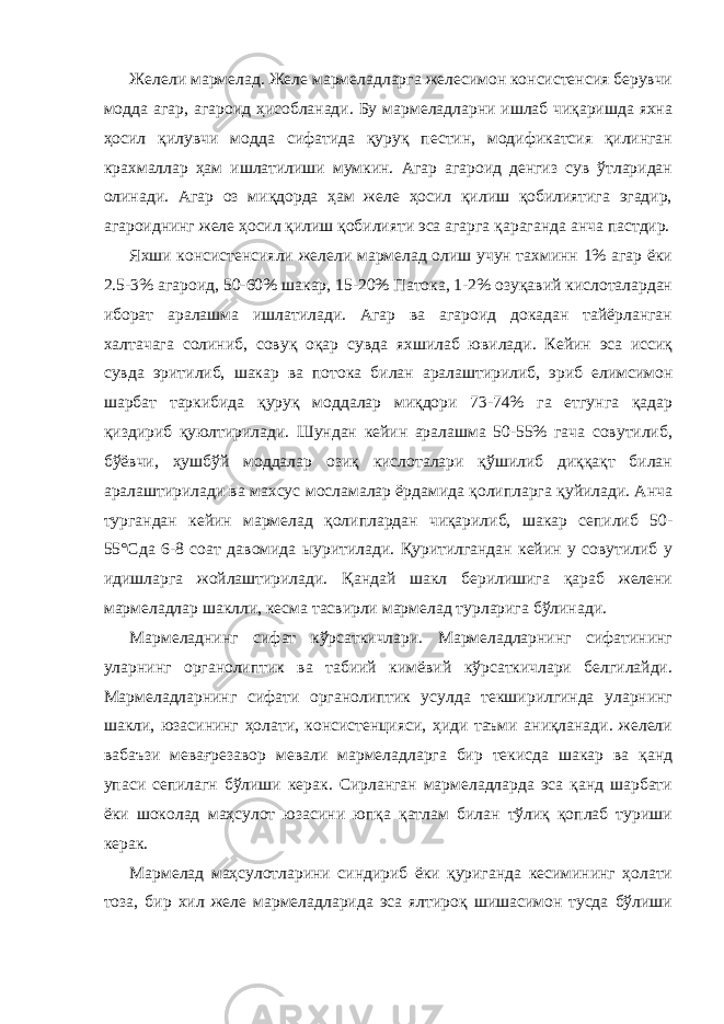 Желели мармелад. Желе мармеладларга желесимон консистенсия берувчи модда агар, агароид ҳисобланади. Бу мармеладларни ишлаб чиқаришда яхна ҳосил қилувчи модда сифатида қуруқ пеcтин, модификатсия қилинган крахмаллар ҳам ишлатилиши мумкин. Агар агароид денгиз сув ўтларидан олинади. Агар оз миқдорда ҳам желе ҳосил қилиш қобилиятига эгадир, агароиднинг желе ҳосил қилиш қобилияти эса агарга қараганда анча пастдир. Яхши консистенсияли желели мармелад олиш учун тахминн 1% агар ёки 2.5-3% агароид, 50-60% шакар, 15-20% Патока, 1-2% озуқавий кислоталардан иборат аралашма ишлатилади. Агар ва агароид докадан тайёрланган халтачага солиниб, совуқ оқар сувда яхшилаб ювилади. Кейин эса иссиқ сувда эритилиб, шакар ва потока билан аралаштирилиб, эриб елимсимон шарбат таркибида қуруқ моддалар миқдори 73-74% га етгунга қадар қиздириб қуюлтирилади. Шундан кейин аралашма 50-55% гача совутилиб, бўёвчи, ҳушбўй моддалар озиқ кислоталари қўшилиб диққақт билан аралаштирилади ва махсус мосламалар ёрдамида қолипларга қуйилади. Анча тургандан кейин мармелад қолиплардан чиқарилиб, шакар сепилиб 50- 55°Сда 6-8 соат давомида ыуритилади. Қуритилгандан кейин у совутилиб у идишларга жойлаштирилади. Қандай шакл берилишига қараб желени мармеладлар шаклли, кесма тасвирли мармелад турларига бўлинади. Мармеладнинг сифат кўрсаткичлари. Мармеладларнинг сифатининг уларнинг органолиптик ва табиий кимёвий кўрсаткичлари белгилайди. Мармеладларнинг сифати органолиптик усулда текширилгинда уларнинг шакли, юзасининг ҳолати, консистенцияси, ҳиди таъми аниқланади. желели вабаъзи мевағрезавор мевали мармеладларга бир текисда шакар ва қанд упаси сепилагн бўлиши керак. Сирланган мармеладларда эса қанд шарбати ёки шоколад маҳсулот юзасини юпқа қатлам билан тўлиқ қоплаб туриши керак. Мармелад маҳсулотларини синдириб ёки қуриганда кесимининг ҳолати тоза, бир хил желе мармеладларида эса ялтироқ шишасимон тусда бўлиши 