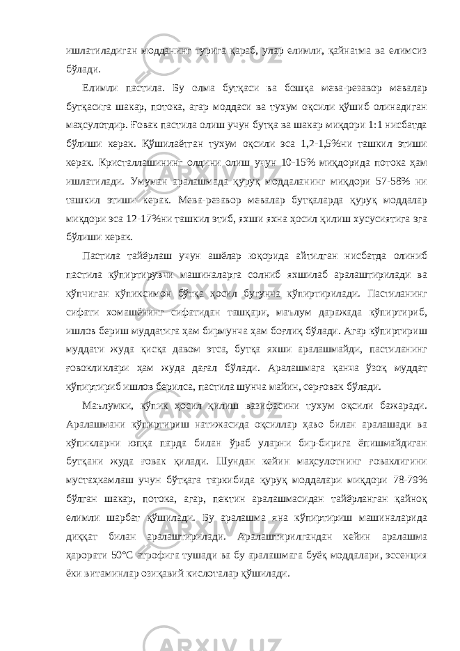 ишлатиладиган модданинг турига қараб, улар елимли, қайнатма ва елимсиз бўлади. Елимли пастила. Бу олма бутқаси ва бошқа мева-резавор мевалар бутқасига шакар, потока, агар моддаси ва тухум оқсили қўшиб олинадиган маҳсулотдир. Ғовак пастила олиш учун бутқа ва шакар миқдори 1:1 нисбатда бўлиши керак. Қўшилаётган тухум оқсили эса 1,2-1,5%ни ташкил этиши керак. Кристаллашининг олдини олиш учун 10-15% миқдорида потока ҳам ишлатилади. Умуман аралашмада қуруқ моддаланинг миқдори 57-58% ни ташкил этиши керак. Мева-резавор мевалар бутқаларда қуруқ моддалар миқдори эса 12-17%ни ташкил этиб, яхши яхна ҳосил қилиш хусусиятига эга бўлиши керак. Пастила тайёрлаш учун ашёлар юқорида айтилган нисбатда олиниб пастила кўпиртирувчи машиналарга солниб яхшилаб аралаштирилади ва кўпчиган кўпиксимон бўтқа ҳосил бугунча кўпиртирилади. Пастиланинг сифати хомашёнинг сифатидан ташқари, маълум даражада кўпиртириб, ишлов бериш муддатига ҳам бирмунча ҳам боғлиқ бўлади. Агар кўпиртириш муддати жуда қисқа давом этса, бутқа яхши аралашмайди, пастиланинг ғовокликлари ҳам жуда дағал бўлади. Аралашмага қанча ўзоқ муддат кўпиртириб ишлов берилса, пастила шунча майин, серғовак бўлади. Маълумки, кўпик ҳосил қилиш вазифасини тухум оқсили бажаради. Аралашмани кўпиртириш натижасида оқсиллар ҳаво билан аралашади ва кўпикларни юпқа парда билан ўраб уларни бир-бирига ёпишмайдиган бутқани жуда ғовак қилади. Шундан кейин маҳсулотнинг ғоваклигини мустаҳкамлаш учун бўтқага таркибида қуруқ моддалари миқдори 78-79% бўлган шакар, потока, агар, пектин аралашмасидан тайёрланган қайноқ елимли шарбат қўшилади. Бу аралашма яна кўпиртириш машиналарида диққат билан аралаштирилади. Аралаштирилгандан кейин аралашма ҳарорати 50°С атрофига тушади ва бу аралашмага буёқ моддалари, эссенция ёки витаминлар озиқавий кислоталар қўшилади. 