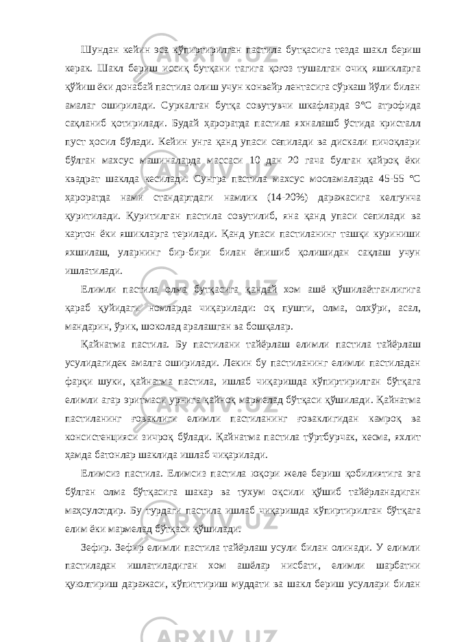 Шундан кейин эса кўпиртирилган пастила бутқасига тезда шакл бериш керак. Шакл бериш иссиқ бутқани тагига қоғоз тушалган очиқ яшикларга қўйиш ёки донабай пастила олиш учун конвейр лентасига сўркаш йўли билан амалаг оширилади. Суркалган бутқа совутувчи шкафларда 9°С атрофида сақланиб қотирилади. Будай ҳароратда пастила яхналашб ўстида кристалл пуст ҳосил бўлади. Кейин унга қанд упаси сепилади ва дискали пичоқлари бўлган махсус машиналарда массаси 10 дан 20 гача булган қайроқ ёки квадрат шаклда кесилади. Сунгра пастила махсус мосламаларда 45-55 °С ҳароратда нами стандартдаги намлик (14-20%) даражасига келгунча қуритилади. Қуритилган пастила совутилиб, яна қанд упаси сепилади ва картон ёки яшикларга терилади. Қанд упаси пастиланинг ташқи куриниши яхшилаш, уларнинг бир-бири билан ёпишиб қолишидан сақлаш учун ишлатилади. Елимли пастила олма бутқасига қандай хом ашё қўшилаётганлигига қараб қуйидаги номларда чиқарилади: оқ пушти, олма, олхўри, асал, мандарин, ўрик, шоколад аралашган ва бошқалар. Қайнатма пастила. Бу пастилани тайёрлаш елимли пастила тайёрлаш усулидагидек амалга оширилади. Лекин бу пастиланинг елимли пастиладан фарқи шуки, қайнатма пастила, ишлаб чиқаришда кўпиртирилган бўтқага елимли агар эритмаси урнига қайноқ мармелад бўтқаси қўшилади. Қайнатма пастиланинг ғоваклиги елимли пастиланинг ғоваклигидан камроқ ва консистенцияси зичроқ бўлади. Қайнатма пастила тўртбурчак, кесма, яхлит ҳамда батонлар шаклида ишлаб чиқарилади. Елимсиз пастила. Елимсиз пастила юқори желе бериш қобилиятига эга бўлган олма бўтқасига шакар ва тухум оқсили қўшиб тайёрланадиган маҳсулотдир. Бу турдаги пастила ишлаб чиқаришда кўпиртирилган бўтқага елим ёки мармелад бўтқаси қўшилади. Зефир. Зефир елимли пастила тайёрлаш усули билан олинади. У елимли пастиладан ишлатиладиган хом ашёлар нисбати, елимли шарбатни қуюлтириш даражаси, кўпиттириш муддати ва шакл бериш усуллари билан 