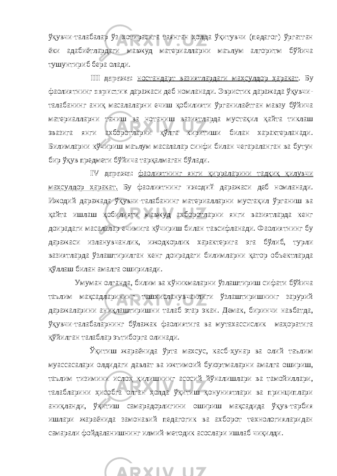 ўқувчи-талабалар ўз хотирасига таянган ҳолда ўқитувчи (педагог) ўргатган ёки адабиётлардаги мавжуд материалларни маълум алгоритм бўйича тушунтириб бера олади. III даража: ностандарт вазиятлардаги маҳсулдор ҳаракат . Бу фаолиятнинг эвристик даражаси деб номланади. Эвристик даражада ўқувчи- талабанинг аниқ масалаларни ечиш қобилияти ўрганилаётган мавзу бўйича материалларни таниш ва нотаниш вазиятларда мустақил қайта тиклаш эвазига янги ахборотларни қўлга киритиши билан характерланади. Билимларни кўчириш маълум масалалар синфи билан чегараланган ва бутун бир ўқув предмети бўйича тарқалмаган бўлади. IV даража: фаолиятнинг янги қирраларини тадқиқ қилувчи маҳсулдор ҳаракат. Бу фаолиятнинг ижодий даражаси деб номланади. Ижодий даражада ўқувчи-талабанинг материалларни мустақил ўрганиш ва қайта ишлаш қобилияти мавжуд ахборотларни янги вазиятларда кенг доирадаги масалалар ечимига кўчириш билан тавсифланади. Фаолиятнинг бу даражаси изланувчанлик, ижодкорлик характерига эга бўлиб, турли вазиятларда ўзлаштирилган кенг доирадаги билимларни қатор объектларда қўллаш билан амалга оширилади. Умуман олганда, билим ва кўникмаларни ўзлаштириш сифати бўйича таълим мақсадларининг ташхисланувчанлиги ўзлаштиришнинг зарурий даражаларини аниқлаштиришни талаб этар экан. Демак, биринчи навбатда, ўқувчи-талабаларнинг бўлажак фаолиятига ва мутахассислик маҳоратига қўйилган талаблар эътиборга олинади. Ўқитиш жараёнида ўрта махсус, касб-ҳунар ва олий таълим муассасалари олдидаги давлат ва ижтимоий буюртмаларни амалга ошириш, таълим тизимини ислоҳ қилишнинг асосий йўналишлари ва тамойиллари, талабларини ҳисобга олган ҳолда ўқитиш қонуниятлари ва принциплари аниқланди, ўқитиш самарадорлигини ошириш мақсадида ўқув-тарбия ишлари жараёнида замонавий педагогик ва ахборот технологияларидан самарали фойдаланишнинг илмий-методик асослари ишлаб чиқилди. 