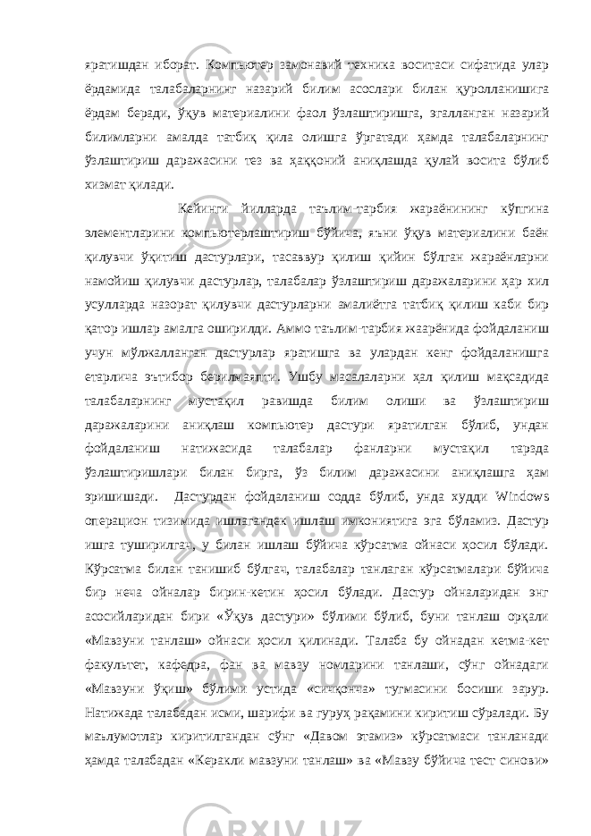 яратишдан иборат. Компьютер замонавий техника воситаси сифатида улар ёрдамида талабаларнинг назарий билим асослари билан қуролланишига ёрдам беради, ўқув материалини фаол ўзлаштиришга, эгалланган назарий билимларни амалда татбиқ қила олишга ўргатади ҳамда талабаларнинг ўзлаштириш даражасини тез ва ҳаққоний аниқлашда қулай восита бўлиб хизмат қилади. Кейинги йилларда таълим-тарбия жараёнининг кўпгина элементларини компьютерлаштириш бўйича, яъни ўқув материалини баён қилувчи ўқитиш дастурлари, тасаввур қилиш қийин бўлган жараёнларни намойиш қилувчи дастурлар, талабалар ўзлаштириш даражаларини ҳар хил усулларда назорат қилувчи дастурларни амалиётга татбиқ қилиш каби бир қатор ишлар амалга оширилди. Аммо таълим-тарбия жаарёнида фойдаланиш учун мўлжалланган дастурлар яратишга ва улардан кенг фойдаланишга етарлича эътибор берилмаяпти. Ушбу масалаларни ҳал қилиш мақсадида талабаларнинг мустақил равишда билим олиши ва ўзлаштириш даражаларини аниқлаш компьютер дастури яратилган бўлиб, ундан фойдаланиш натижасида талабалар фанларни мустақил тарзда ўзлаштиришлари билан бирга, ўз билим даражасини аниқлашга ҳам эришишади. Дастурдан фойдаланиш содда бўлиб, унда худди Windows операцион тизимида ишлагандек ишлаш имкониятига эга бўламиз. Дастур ишга туширилгач, у билан ишлаш бўйича кўрсатма ойнаси ҳосил бўлади. Кўрсатма билан танишиб бўлгач, талабалар танлаган кўрсатмалари бўйича бир неча ойналар бирин-кетин ҳосил бўлади. Дастур ойналаридан энг асосийларидан бири «Ўқув дастури» бўлими бўлиб, буни танлаш орқали «Мавзуни танлаш» ойнаси ҳосил қилинади. Талаба бу ойнадан кетма-кет факультет, кафедра, фан ва мавзу номларини танлаши, сўнг ойнадаги «Мавзуни ўқиш» бўлими устида «сичқонча» тугмасини босиши зарур. Натижада талабадан исми, шарифи ва гуруҳ рақамини киритиш сўралади. Бу маълумотлар киритилгандан сўнг «Давом этамиз» кўрсатмаси танланади ҳамда талабадан «Керакли мавзуни танлаш» ва «Мавзу бўйича тест синови» 