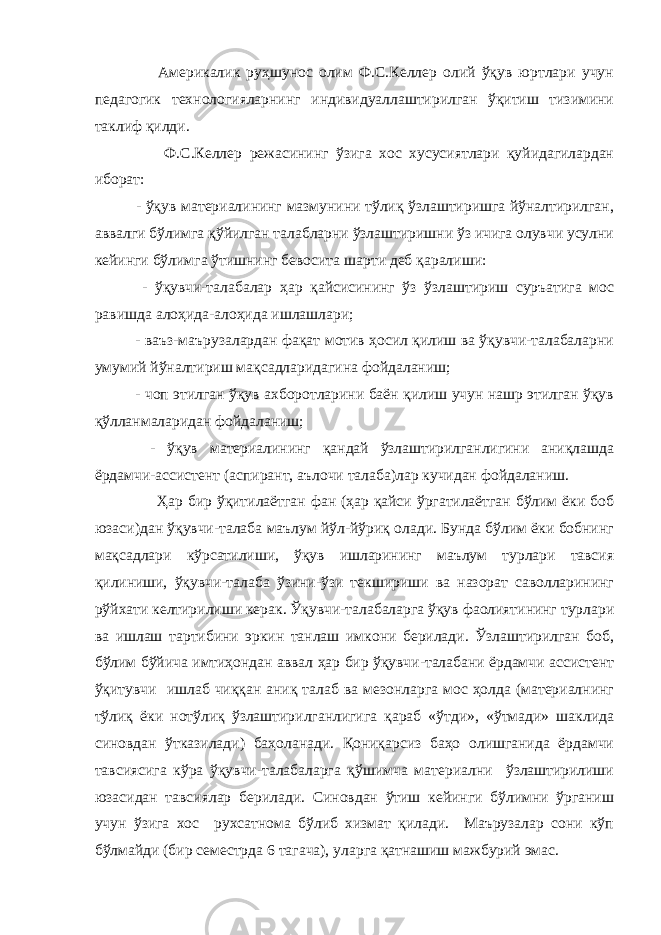  Америкалик руҳшунос олим Ф.С.Келлер олий ўқув юртлари учун педагогик технологияларнинг индивидуаллаштирилган ўқитиш тизимини таклиф қилди. Ф.С.Келлер режасининг ўзига хос хусусиятлари қуйидагилардан иборат: - ўқув материалининг мазмунини тўлиқ ўзлаштиришга йўналтирилган, аввалги бўлимга қўйилган талабларни ўзлаштиришни ўз ичига олувчи усулни кейинги бўлимга ўтишнинг бевосита шарти деб қаралиши: - ўқувчи-талабалар ҳар қайсисининг ўз ўзлаштириш суръатига мос равишда алоҳида-алоҳида ишлашлари; - ваъз-маърузалардан фақат мотив ҳосил қилиш ва ўқувчи-талабаларни умумий йўналтириш мақсадларидагина фойдаланиш; - чоп этилган ўқув ахборотларини баён қилиш учун нашр этилган ўқув қўлланмаларидан фойдаланиш; - ўқув материалининг қандай ўзлаштирилганлигини аниқлашда ёрдамчи-ассистент (аспирант, аълочи талаба)лар кучидан фойдаланиш. Ҳар бир ўқитилаётган фан (ҳар қайси ўргатилаётган бўлим ёки боб юзаси)дан ўқувчи-талаба маълум йўл-йўриқ олади. Бунда бўлим ёки бобнинг мақсадлари кўрсатилиши, ўқув ишларининг маълум турлари тавсия қилиниши, ўқувчи-талаба ўзини-ўзи текшириши ва назорат саволларининг рўйхати келтирилиши керак. Ўқувчи-талабаларга ўқув фаолиятининг турлари ва ишлаш тартибини эркин танлаш имкони берилади. Ўзлаштирилган боб, бўлим бўйича имтиҳондан аввал ҳар бир ўқувчи-талабани ёрдамчи ассистент ўқитувчи ишлаб чиққан аниқ талаб ва мезонларга мос ҳолда (материалнинг тўлиқ ёки нотўлиқ ўзлаштирилганлигига қараб «ўтди», «ўтмади» шаклида синовдан ўтказилади) баҳоланади. Қониқарсиз баҳо олишганида ёрдамчи тавсиясига кўра ўқувчи-талабаларга қўшимча материални ўзлаштирилиши юзасидан тавсиялар берилади. Синовдан ўтиш кейинги бўлимни ўрганиш учун ўзига хос рухсатнома бўлиб хизмат қилади. Маърузалар сони кўп бўлмайди (бир семестрда 6 тагача), уларга қатнашиш мажбурий эмас. 