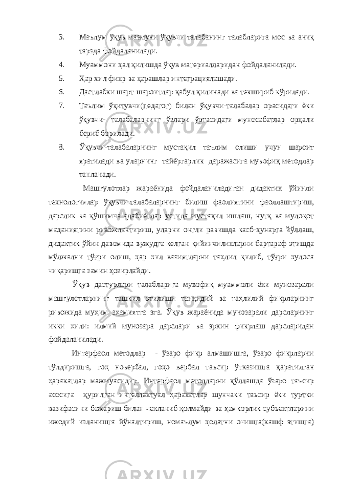 3. Маълум ўқув мазмуни ўқувчи-талабанинг талабларига мос ва аниқ тарзда фойдаланилади. 4. Муаммони ҳал қилишда ўқув материалларидан фойдаланилади. 5. Ҳар хил фикр ва қарашлар интеграциялашади. 6. Дастлабки шарт-шароитлар қабул қилинади ва текшириб кўрилади. 7. Таълим ўқитувчи(педагог) билан ўқувчи-талабалар орасидаги ёки ўқувчи- талабаларнинг ўзлари ўртасидаги муносабатлар орқали бериб борилади. 8. Ўқувчи-талабаларнинг мустақил таълим олиши учун шароит яратилади ва уларнинг тайёргарлик даражасига мувофиқ методлар танланади. Машғулотлар жараёнида фойдаланиладиган дидактик ўйинли технологиялар ўқувчи-талабаларнинг билиш фаолиятини фаоллаштириш, дарслик ва қўшимча адабиётлар устида мустақил ишлаш, нутқ ва мулоқот маданиятини ривожлантириш, уларни онгли равишда касб-ҳунарга йўллаш, дидактик ўйин давомида вужудга келган қийинчиликларни бартараф этишда мўлжални тўғри олиш, ҳар хил вазиятларни таҳлил қилиб, тўғри хулоса чиқаришга замин ҳозирлайди. Ўқув дастурлари талабларига мувофиқ муаммоли ёки мунозарали машғулотларнинг ташкил этилиши танқидий ва таҳлилий фикрларнинг ривожида муҳим аҳамиятга эга. Ўқув жараёнида мунозарали дарсларнинг икки хили: илмий мунозара дарслари ва эркин фикрлаш дарсларидан фойдаланилади. Интерфаол методлар - ўзаро фикр алмашишга, ўзаро фикрларни тўлдиришга, гоҳ новербал, гоҳо вербал таъсир ўтказишга қаратилган ҳаракатлар мажмуасидир. Интерфаол методларни қўллашда ўзаро таъсир асосига қурилган интеллектуал ҳаракатлар шунчаки таъсир ёки туртки вазифасини бажариш билан чекланиб қолмайди ва ҳамкорлик субъектларини ижодий изланишга йўналтириш, номаълум ҳолатни очишга(кашф этишга) 