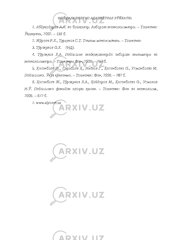 ФОЙДАЛАНИЛГАН АДАБИЁТЛАР РЎЙХАТИ: 1. Абдуқодиров А.А. ва бошқалар. Ахборот технологиялари. – Тошкент: Ўқитувчи, 2002. – 136 б. 2. Жўраев Р.Х., Турғунов С.Т. Таълим менежменти. – Тошкент: 3. Тўрақулов О.Х. (НД). 4. Тўрақлов Х.А. Педагогик тадқиқотларда ахборот тизимлари ва технологиялари. – Тошкент: Фан, 2006. – 252 б. 5. Ҳасанбоев Ж., Сарибоев Ҳ., Ниёзов Г., Ҳасанбоева О., Усмонбоева М. Педагогика. Ўқув қўлланма. – Тошкент: Фан, 2006. – 282 б. 6. Ҳасанбоев Ж., Тўрақулов Х.А., Ҳайдаров М., Ҳасанбоева О., Усмонов Н.Ў. Педагогика фанидан изоҳли луғат. – Тошкент: Фан ва технология, 2009. – 672 б. 7. www.ziyonet.uz 