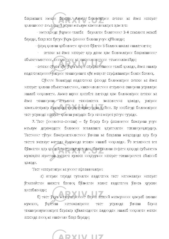 баҳолашга имкон беради. Аммо билимларни оғзаки ва ёзма назорат қилишнинг анъанавий усули маълум камчиликларга ҳам эга: - имтиҳонда ўқувчи-талаба берилган билетнинг 3-4 саволига жавоб беради, баҳо эса бутун ўқув фанини билиш учун қўйилади; - фарқ қилиш қобилияти кучсиз бўлган 5 баллик шкала ишлатилган; - оғзаки ва ёзма назорат ҳар доим ҳам билимларни баҳолашнинг объективлигини, аниқлигини ва ишончлилигини таъминламайди; - оғзаки сўров кўп ўқув вақти сарфланишини талаб қилади, ёзма ишлар педагогларнинг уларни текширишга кўп меҳнат сарфлашлари билан боғлиқ. Сўнгги йилларда педагогика фанида билимларни оғзаки ва ёзма назорат қилиш объективлигини, ишончлилигини етарлича ошириш усуллари ишлаб чиқиляпти. Аммо шуни ҳисобга олганда ҳам билимларни оғзаки ва ёзма текшириш етарлича технологик эмаслигича қолади, уларни компьютерлар ёрдамида автоматлаштириш қийин. Бу нисбатда билимларни тест усулида назорат қилиш улардан бир неча марта устун туради. 2. Тест (инглизча–синаш) – бу бирор бир фаолиятни бажариш учун маълум даражадаги билимни эгаллашга қаратилган топшириқлардир. Тестнинг тўғри бажарилганлигини ўлчаш ва баҳолаш мақсадида ҳар бир тестга эксперт методи ёрдамида эталон ишлаб чиқилади. Ўз эталонига эга бўлмаган ҳар қандай тест, одатдагидек, бажарилиш сифати ҳақида субъектив мулоҳаза юритиш эвазига хулоса чиқарувчи назорат топшириғига айланиб қолади. Тест назоратлари ва унинг афзалликлари: а) етарли тарзда тузилган педагогик тест натижалари назорат ўтказаётган шахсга боғлиқ бўлмаган холис педагогик ўлчов қуроли ҳисобланади; б) тест ўқув мавзуларининг барча асосий мазмунини қамраб олиши мумкин, ўқитиш натижаларини тест усулида ўлчаш барча текширилувчиларга баравар қўлланадиган олдиндан ишлаб чиқилган мезон асосида аниқ ва ишончли баҳо беради; 