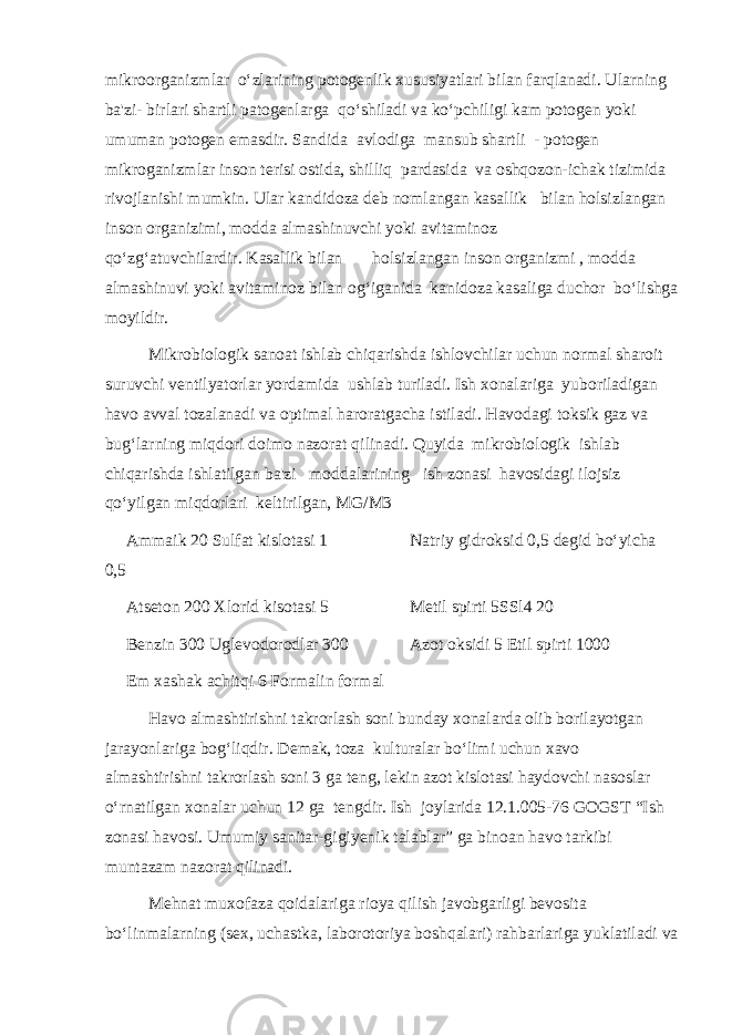 mikroorganizmlar o‘zlarining potogenlik xususiyatlari bilan farqlanadi. Ularning ba&#39;zi- birlari shartli patogenlarga qo‘shiladi va ko‘pchiligi kam potogen yoki umuman potogen emasdir. Sandida avlodiga mansub shartli - potogen mikroganizmlar inson terisi ostida, shilliq pardasida va oshqozon-ichak tizimida rivojlanishi mumkin. Ular kandidoza deb nomlangan kasallik bilan holsizlangan inson organizimi, modda almashinuvchi yoki avitaminoz qo‘zg‘atuvchilardir. Kasallik bilan holsizlangan inson organizmi , modda almashinuvi yoki avitaminoz bilan og‘iganida kanidoza kasaliga duchor bo‘lishga moyildir. Mikrobiologik sanoat ishlab chiqarishda ishlovchilar uchun normal sharoit suruvchi ventilyatorlar yordamida ushlab turiladi. Ish xonalariga yuboriladigan havo avval tozalanadi va optimal haroratgacha istiladi. Havodagi toksik gaz va bug‘larning miqdori doimo nazorat qilinadi. Quyida mikrobiologik ishlab chiqarishda ishlatilgan ba&#39;zi moddalarining ish zonasi havosidagi ilojsiz qo‘yilgan miqdorlari keltirilgan, MG/M3 Ammaik 20 Sulfat kislotasi 1 Natriy gidroksid 0,5 degid bo‘yicha 0,5 Atseton 200 Xlorid kisotasi 5 Metil spirti 5SSl4 20 Benzin 300 Uglevodorodlar 300 Azot oksidi 5 Etil spirti 1000 Em xashak achitqi 6 Formalin formal Havo almashtirishni takrorlash soni bunday xonalarda olib borilayotgan jarayonlariga bog‘liqdir. Demak, toza kulturalar bo‘limi uchun xavo almashtirishni takrorlash soni 3 ga teng, lekin azot kislotasi haydovchi nasoslar o‘rnatilgan xonalar uchun 12 ga tengdir. Ish joylarida 12.1.005-76 GOGST “Ish zonasi havosi. Umumiy sanitar-gigi у enik talablar” ga binoan havo tarkibi muntazam nazorat qilinadi. Mehnat muxofaza qoidalariga rioya qilish javobgarligi bevosita bo‘linmalarning (sex, uchastka, laborotoriya boshqalari) rahbarlariga yuklatiladi va 