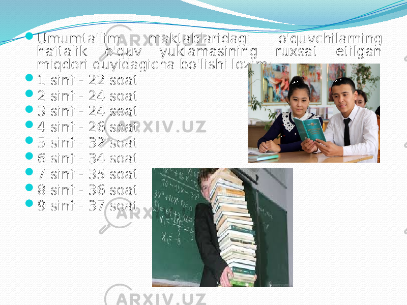  Umumtа&#39;lim mаktаblаridаgi o&#39;quvchilаrning hаftаlik o&#39;quv yuklаmаsining ruхsаt etilgаn miqdоri quyidаgichа bo&#39;lishi lоzim:  1 sinf - 22 sоаt  2 sinf - 24 sоаt  3 sinf - 24 sоаt  4 sinf - 26 sоаt  5 sinf - 32 sоаt  6 sinf - 34 sоаt  7 sinf - 35 sоаt  8 sinf - 36 sоаt  9 sinf - 37 sоаt 