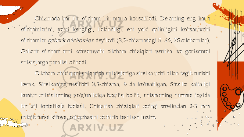 Chizmada har bir o&#39;lcham bir marta ko&#39;rsatiladi. Detaining eng katta o&#39;lchamlarini, ya&#39;ni kengligi, balandligi, eni yoki qalinligini ko&#39;rsatuvchi o&#39;lchamlar gabarit o&#39;lchamlar deyiladi (3.2-chizmadagi 5, 40, 76 o&#39;lcham lar). Gabarit o&#39;lchamlarni ko&#39;rsatuvchi o&#39;lcham chiziqlari vertikal va gorizontal chiziqlarga parallel olinadi. O&#39;lcham chiziqlari chiqarish chiziqlariga strelka uchi bilan tegib turishi kerak. Strelkaning tuzilishi 3.3-chizma, b da ko&#39;rsatilgan. Strelka kattaligi kontur chiziqlarning yo&#39;g&#39;onligiga bog&#39;liq bo&#39;lib, chizmaning hamma joyida bir xil kattalikda bo&#39;ladi. Chiqarish chi ziqlari oxirgi strelkadan 2-3 mm chiqib tursa kifoya, ortiqchasini o&#39;chirib tashlash lozim. 