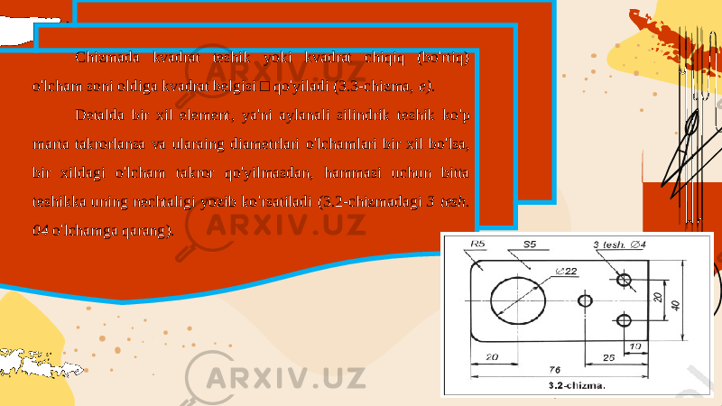 Chizmada kvadrat teshik yoki kvadrat chiqiq (bo&#39;rtiq) o&#39;lcham soni oldiga kvadrat belgisi □ qo&#39;yiladi (3.3-chizma, e). Detalda bir xil element , ya &#39; ni aylanali silindrik teshik ko &#39; p marta takrorlansa va ularaing diametrlari o &#39; lchamlari bir xil bo &#39; lsa , bir xildagi o &#39; lcham takror qo &#39; yilmasdan , hammasi uchun bitta teshikka uning nechtaligi yozib ko &#39; rsatiladi (3.2- chizmadagi 3 tesh . 04 o &#39; lchamga qarang ). 