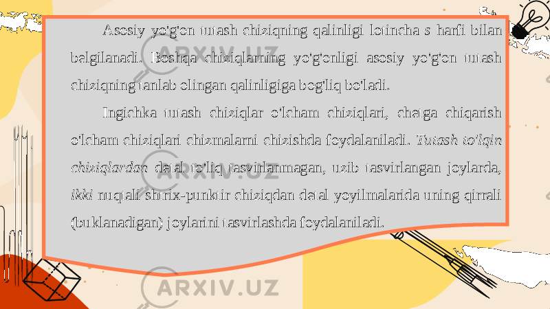 Asosiy yo&#39;g&#39;on tutash chiziqning qalinligi lotincha s harfi bilan belgilanadi. Boshqa chiziqlarning yo&#39;g&#39;onligi asosiy yo&#39;g&#39;on tutash chiziqning tanlab olingan qalinligiga bog&#39;liq bo&#39;ladi. Ingichka tutash chiziqlar o&#39;lcham chiziqlari, chetga chiqarish o&#39;lcham chiziqlari chizmalarni chizishda foydalaniladi. Tutash to&#39;lqin chiziqlardan detal to&#39;liq tasvirlanmagan, uzib tasvirlangan joylarda, ikki nuqtali shtrix - punktir chiziqdan detal yoyilmalarida uning qirrali ( buklanadigan ) joylarini tasvirlashda foydalaniladi . 